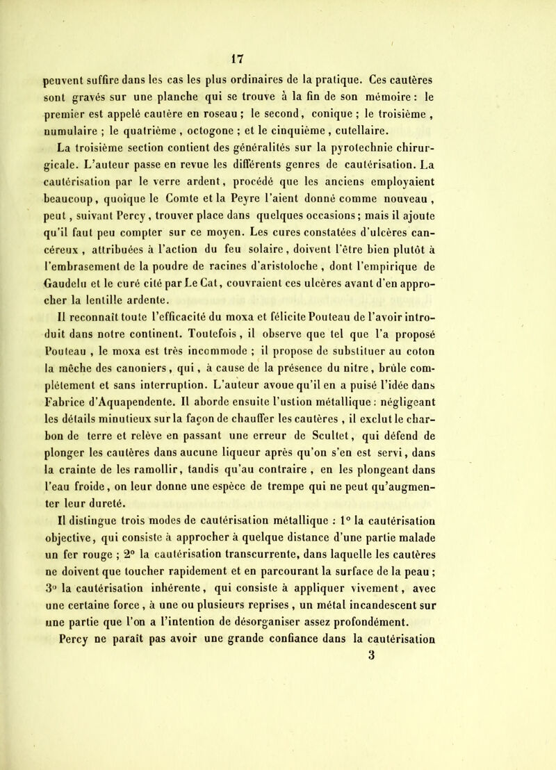peuvent suffire dans les cas les plus ordinaires de la pratique. Ces cautères sont gravés sur une planche qui se trouve à la fin de son mémoire : le premier est appelé cautère en roseau ; le second, conique ; le troisième , numulaire ; le quatrième , octogone ; et le cinquième , cutellaire. La troisième section contient des généralités sur la pyrotechnie chirur- gicale. L’auteur passe en revue les différents genres de cautérisation. La cautérisation par le verre ardent, procédé que les anciens employaient beaucoup, quoique le Comte et la Peyre l’aient donné comme nouveau, peut, suivant Percy , trouver place dans quelques occasions ; mais il ajoute qu’il faut peu compter sur ce moyen. Les cures constatées d’ulcères can- céreux , attribuées à l’action du feu solaire, doivent l’être bien plutôt à l’embrasement de la poudre de racines d’aristoloche , dont l’empirique de Gaudelu et le curé cité par Le Cat, couvraient ces ulcères avant d’en appro- cher la lentille ardente. Il reconnaît toute l’efficacité du moxa et félicite Pouteau de l’avoir intro- duit dans notre continent. Toutefois, il observe que tel que l’a proposé Pouteau , le moxa est très incommode ; il propose de substituer au coton la mèche des cauoniers , qui, à cause de la présence du nitre, brûle com- plètement et sans interruption. L’auteur avoue qu’il en a puisé l’idée dans Fabrice d’Aquapendente. Il aborde ensuite l’ustion métallique: négligeant les détails minutieux sur la façon de chauffer les cautères , il exclut le char- bon de terre et relève en passant une erreur de Scultet, qui défend de plonger les cautères dans aucune liqueur après qu’on s’en est servi, dans la crainte de les ramollir, tandis qu’au contraire , en les plongeant dans l’eau froide, on leur donne une espèce de trempe qui ne peut qu’augmen- ter leur dureté. Il distingue trois modes de cautérisation métallique : 1° la cautérisation objective, qui consiste à approcher à quelque distance d’une partie malade un fer rouge ; 2° la cautérisation transcurrente, dans laquelle les cautères ne doivent que toucher rapidement et en parcourant la surface de la peau ; 3° la cautérisation inhérente, qui consiste à appliquer vivement, avec une certaine force, à une ou plusieurs reprises, un métal incandescent sur une partie que l’on a l’intention de désorganiser assez profondément. Percy ne paraît pas avoir une grande confiance dans la cautérisation 3