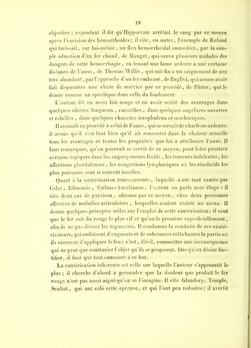 objective ; cependant il dit qu’Hippocrate arrêtait le sang par ce moyen après l’excision des hémorrhoïdes ; il cite, en outre, l’exemple de Roland qui tarissait, sur lui-même, un (lux hémorrhoïdal immodéré, par la sim- ple admotion d’un fer chaud , de Manget, qui sauva plusieurs malades des dangers de cette hémorrhagie , en tenant une lame ardente à une certaine distance de l’anus, de Thomas Willis , qui mit tin à un saignement de nez très abondant, parl’approche d’un 1er embrasé, de Raglivi, qui assure avoir fait disparaître une chute de matrice par ce procédé, de Ffilter, qui le donne comme un spécifique dans celle du fondement. L’auteur dit en avoir fait usage et en avoir retiré des avantages dans quelques ulcères fongueux , cacoëlhes , dans quelques engelures ouvertes et rebelles , dans quelques chancres scrophuleux et scorbutiques. Il assimile ce procédé à celui de Faure, qui se servait de charbons ardents; il avoue qu’il s’en faut bien qu’il ait rencontré dans la chaleur actuelle tous les avantages et toutes les propriétés (pie lui a attribuées Faure. Il faut remarquer, qu’on pourrait se servir de ce moyen, pour faire pénétrer certains topiques dans les engorgements froids , les tumeurs indolentes, les affections glanduleuses , les congestions lymphatiques où les résolutifs les plus puissants sont si souvent inutiles. Quant à la cautérisation transcurrente , laquelle a été tant vantée par Celse , Albucasis , Cœlius-Aurélianus, l’auteur en parle avec éloge : il cite deux cas de guérison , obtenus par ce moyen , chez deux personnes affectées de maladies articulaires , lesquelles avaient résisté au moxa. 11 donne quelques préceptes utiles sur l'emploi de celle cautérisation; il veut que le fer soit du rouge le plus vif et qu’on le promène superficiellement, afin de ne pas diviser les téguments. 11 condamne la conduite de ces cauté- risateurs, qui enduisent d’onguents et de substances relâchantes la partie où ils viennent d’appliquer le feu ; c’est, dit-il, commettre une inconséquence qui ne peut que contrarier l’objet qu’ils se proposent. Dès qu’on désire for- tifier, il faut que tout concoure à ce but. La cautérisation inhérente est celle sur laquelle l’auteur s’appesantit le plus ; il cherche d’abord à persuader que la douleur que produit le fer rouge n’est pas aussi aiguë qu’on se l’imagine. Il cite Glandorp, Temple, Scultet, qui ont subi celle épreuve, et qui l’ont peu redoutée; il avertit