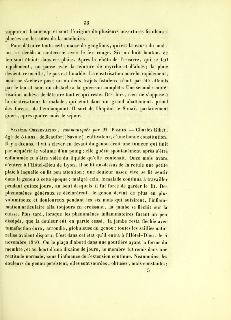 suppurent beaucoup et sont l’origine de plusieurs ouvertures fistuleuses placées sur les côtés de la mâchoire. Pour détruire toute cette masse de ganglions, qui est la cause du mal, on se décide à cautériser avec le fer rouge. Six ou huit boutons de feu sont éteints dans ces plaies. Après la chiite de l’escarre, qui se fait rapidement, on panse avec la teinture de myrrhe et d’aloës ; la plaie devient vermeille, le pus est louable. La cicatrisation marche rapidement, mais ne s’achève pas; un ou deux trajets fistuleux n’ont pas été atteints par le feu et sont un obstacle à la guérison complète. Une seconde cauté- risation achève de détruire tout ce qui reste. Dès-lors, rien ne s’oppose à la cicatrisation; le malade, qui était dans un grand abattement, prend des forces, de l’embonpoint. Il sort de l’hôpital le 8 mai, parfaitement guéri, après quatre mois de séjour. Sixième Observation , commvnirjuéti par M. Pomiès. — Charles Ribet, âgé de 5'tans, de Beauforl( Savoie), cultivateur, d’une bonne constitution. Il y a dixans, il vit s’élever en devant du genou droit une tumeur qui finit par acquérir le volume d’un poing; elle guérit spontanément après s’être enflammée et s’être vidée du liquide qu’elle contenait. Onze mois avant d’eutrer à l’Hôtel-Dieu de Lyon , il se fit au-dessus de la rotule une petite plaie à laquelle on fit peu attention ; une douleur assez vive se fit sentir dans le genou à cette époque ; malgré cela, le malade continua à travailler pendant quinze jours, au bout desquels il fut forcé de garder le lit. Des phénomènes généraux se déclarèrent, le genou devint de plus en plus volumineux et douloureux pendant les six mois qui suivirent, l'inflam- mation articulaire alla toujours en croissant, la jambe se fléchit sur la cuisse. Plus tard, lorsque les phénomènes inflammatoires furent un peu dissipés, que la douleur eût en partie cessé, la jambe resta fléchie avec tuméfaction dure, arrondie, globuleuse du genou : toutes les saillies natu- relles avaient disparu. C’est dans cet état qu’il entra à l’Hôtel-Dieu , le 4 novembre 1810. On le plaça d’abord dans une gouttière ayant la forme du membre, et au bout d’une dixaine de jours, le membre fut remis dans une rectitude normale, sous l’influence de l’extension continue. Néanmoins, les douleurs du genou persistent; elles sont sourdes , obtuses, mais constantes; 5