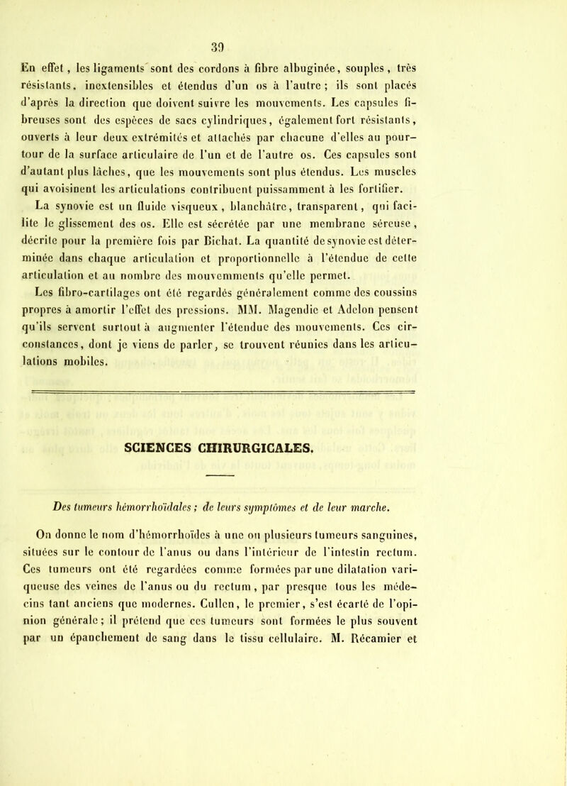 30 En effet, les ligaments sont des cordons à fibre albuginée, souples, très résistants, inextensibles et étendus d’un os à l’autre; ils sont placés d’après la direction que doivent suivre les mouvements. Les capsules fi- breuses sont des espèces de sacs cylindriques, également fort résistants, ouverts à leur deux extrémités et attachés par chacune d’elles au pour- tour de la surface articulaire de l’un et de l’autre os. Ces capsules sont d’autant plus lâches, que les mouvements sont plus étendus. Les muscles qui avoisinent les articulations contribuent puissamment à les fortifier. La synovie est un fluide \isqueux, blanchâtre, transparent, qui faci- lite le glissement des os. Elle est sécrétée par une membrane séreuse , décrite pour la première fois par Biehat. La quantité de synovie est déter- minée dans chaque articulation et proportionnelle à l’étendue de cette articulation et au nombre des mouvemmcnls qu’elle permet. Les fibro-cartilages ont été regardés généralement comme des coussins propres à amortir l’effet des pressions. MM. Magendie et Adelon pensent qu’ils servent surtout à augmenter l’étendue des mouvements. Ces cir- constances, dont je viens de parler, sc trouvent réunies dans les articu- lations mobiles. SCIENCES CHIRURGICALES. Des tumeurs hcmorrhoidales ; (le leurs symptômes et de leur marche. On donne le nom d’hémorrhoïdes à une ou plusieurs tumeurs sanguines, situées sur le contour de l’anus ou dans l’intérieur de l'intestin rectum. Ces tumeurs ont été regardées comme formées par une dilatation vari- queuse des veines de l’anus ou du rectum, par presque tous les méde- cins tant anciens que modernes. Cullcn, le premier, s’est écarté de l’opi- nion générale; il prétend que ces tumeurs sont formées le plus souvent par un épanchement de sang dans le tissu cellulaire. M. Bécamier et