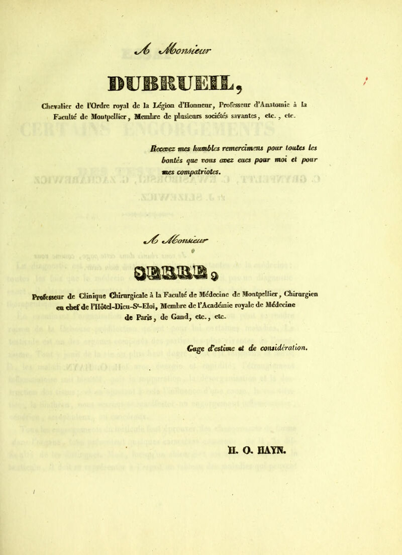 vdé>t 'onàtetir IMIBItUEIL, Chevalier de l’Ordre royal de la Légion d’Honnenr, Professeur d’Anatomie à la Faculté de Montpellier, Membre de plusieurs sociétés savantes, etc. , etc. Recevez mes humbles remercimens pour toutes les bontés que vous axez eues pour moi et pour mes compatriotes. tvféotrJuuir- \ p muwMo» Professeur de Clinique Chirurgicale à la Faculté de Médecine de Montpellier, Chirurgien eu chef de l’Hotcl-Dieu-S'-EIoi, Membre de l’Académie royale de Médecine de Paris, de Garni, etc., etc. Gage d’estime et de considération. H. a HAW