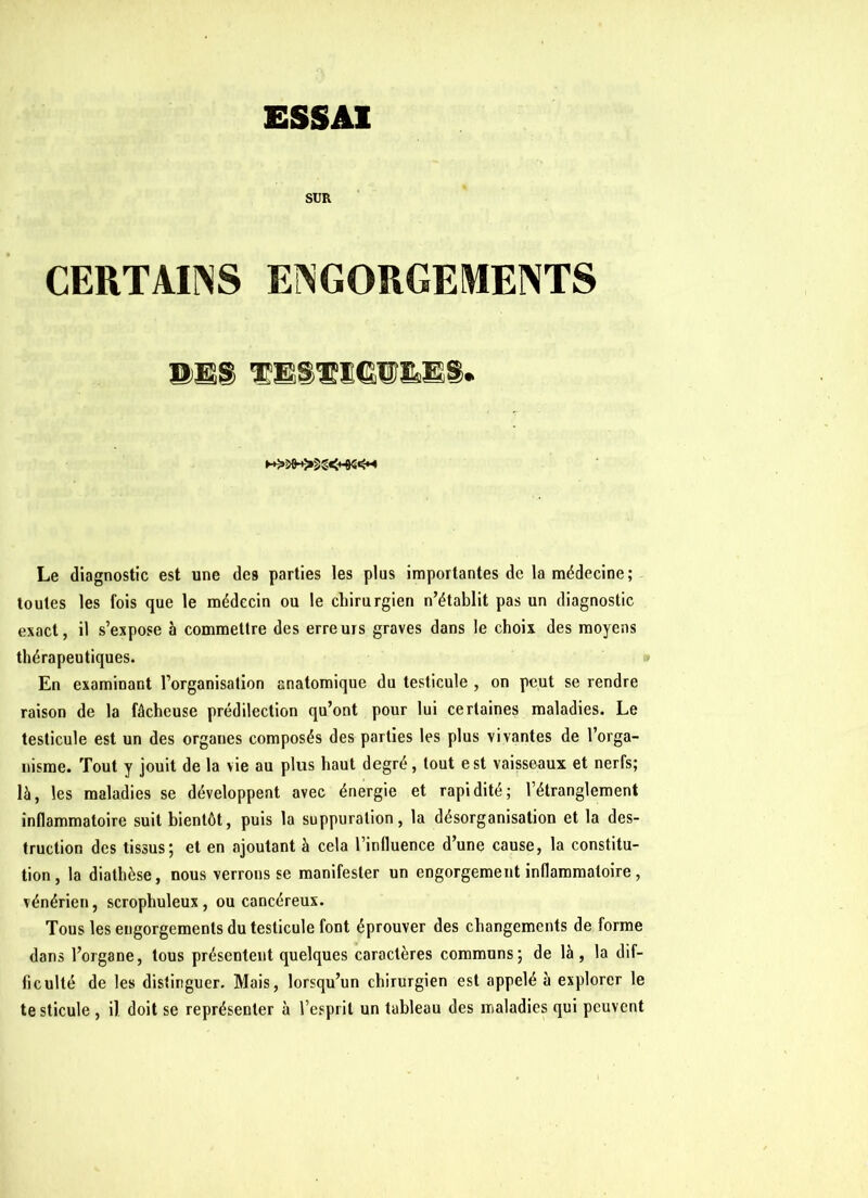 SUR CERTAINS ENGORGEMENTS TESÆïeU'ÊES. ►+^^+>§g<*-04^M Le diagnostic est une des parties les plus importantes de la médecine; toutes les fois que le médecin ou le chirurgien n’établit pas un diagnostic exact, il s’expose à commettre des erreurs graves dans le choix des moyens thérapeutiques. En examinant l’organisation anatomique du testicule , on peut se rendre raison de la fâcheuse prédilection qu’ont pour lui certaines maladies. Le testicule est un des organes composés des parties les plus vivantes de l’orga- nisme. Tout y jouit de la vie au plus haut degré, tout est vaisseaux et nerfs; là, les maladies se développent avec énergie et rapidité; l’étranglement inflammatoire suit bientôt, puis la suppuration, la désorganisation et la des- truction des tissus; et en ajoutant à cela l’influence d’une cause, la constitu- tion, la diathèse, nous verrons se manifester un engorgement inflammatoire, vénérien, scrophuleux , ou cancéreux. Tous les engorgements du testicule font éprouver des changements de forme dans l’organe, tous présentent quelques caractères communs; de là, la dif- ficulté de les distinguer. Mais, lorsqu’un chirurgien est appelé à explorer le te sticule , il doit se représenter à l’esprit un tableau des maladies qui peuvent