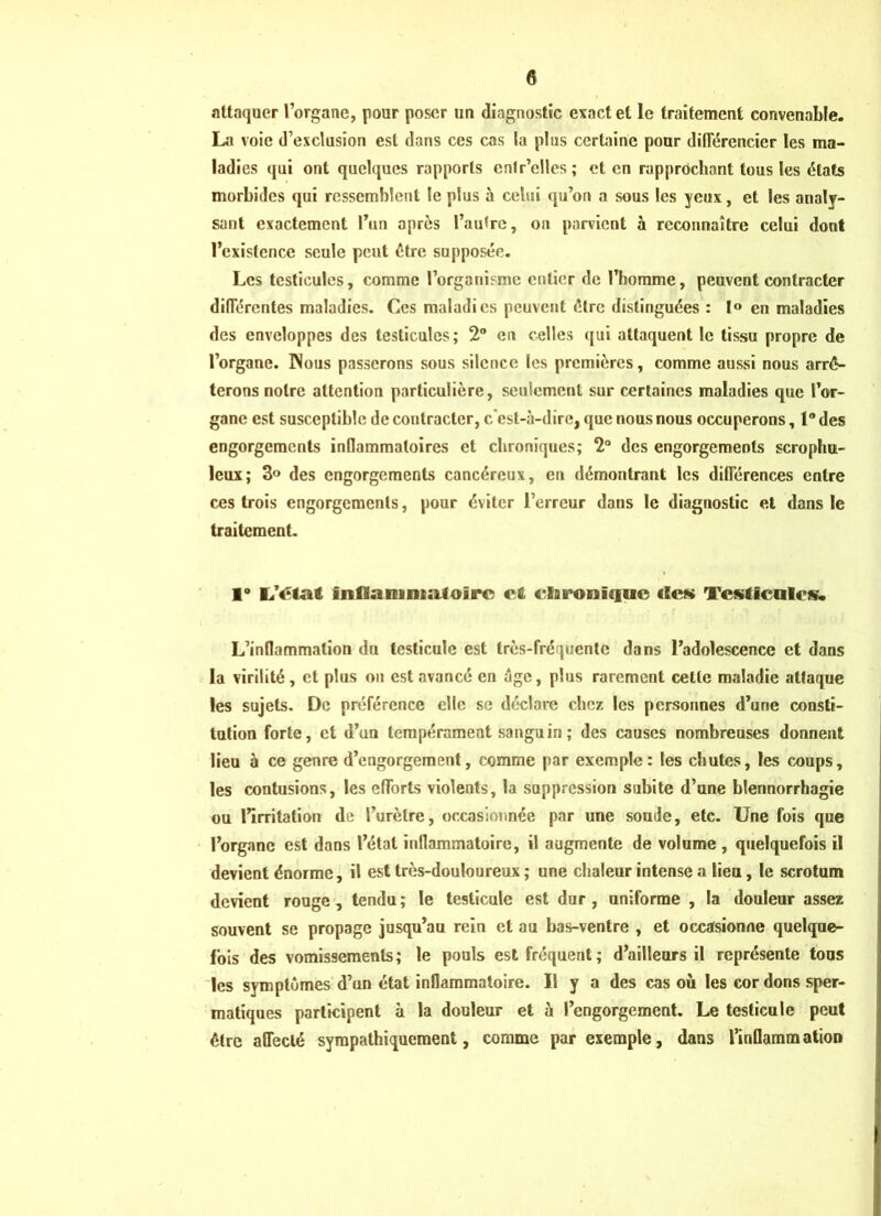attaquer l’organe, pour poser un diagnostic exact et le traitement convenable. La voie d’exclusion est dans ces cas la plus certaine pour différencier les ma- ladies qui ont quelques rapports cnlr’elles; et en rapprochant tous les états morbides qui ressemblent le plus à celui qu’on a sous les jeux, et les analy- sant exactement l’un après l’aulrc, on parvient à reconnaître celui dont l’existence seule peut être supposée. Les testicules, comme l’organisme entier de l’homme, peuvent contracter différentes maladies. Ces maladies peuvent être distinguées : 1° en maladies des enveloppes des testicules; 2° en celles qui attaquent le tissu propre de l’organe. INous passerons sous silence les premières, comme aussi nous arrê- terons noire attention particulière, seulement sur certaines maladies que l’or- gane est susceptible de contracter, c'est-à-dire, que nous nous occuperons, 1° des engorgements inflammatoires et chroniques; 2° des engorgements scrophu- leux; 3° des engorgements cancéreux, eu démontrant les différences entre ces trois engorgements, pour éviter l’erreur dans le diagnostic et dans le traitement. 1° L’état fnflanint«Uoirc et chronique «Ick Testicules. L’inflammation du testicule est très-fréquente dans l’adolescence et dans la virilité, et plus on est avancé en âge, plus rarement cette maladie attaque les sujets. De préférence elle se déclare chez les personnes d’urie consti- tution forte, et d’un tempérament sanguin; des causes nombreuses donnent lieu à ce genre d’engorgement, comme par exemple: les chutes, les coups, les contusions, les efforts violents, la suppression subite d’une blennorrhagie ou l’irritation de l’urètre, occasionnée par une soude, etc. Une fois que l’organe est dans l’étal inflammatoire, il augmente de volume , quelquefois il devient énorme, il est très-douloureux ; une chaleur intense a lieu, le scrotum devient rouge, tendu; le testicule est dur, uniforme , la douleur assez souvent se propage jusqu’au rein et au bas-ventre , et occasionne quelque- fois des vomissements; le pouls est fréquent; d’ailleurs il représente tous les symptômes d’un état inflammatoire. Il y a des cas où les cordons sper- matiques participent à la douleur et à l’engorgement. Le testicule peut être affecté sympathiquement, comme par exemple, dans l’inflammation