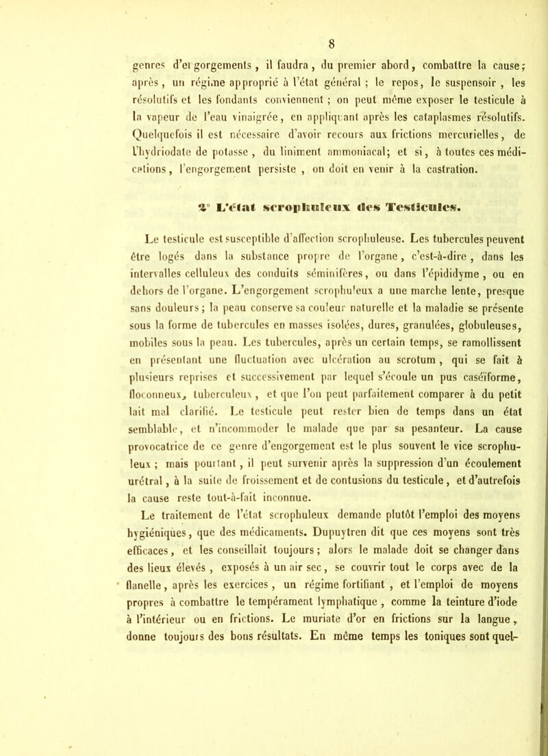 genres d’ei gorgements, il faudra, du premier abord, combattre la cause; après, un régime approprié à l’état général ; le repos, le suspensoir , les résolutifs et les fondants conviennent ; on peut même exposer le testicule à la vapeur de l’eau vinaigrée, en appliquant après les cataplasmes résolutifs. Quelquefois il est nécessaire d’avoir recours aux frictions mercurielles, de l’hydriodate de potasse , du liniment ammoniacal; et si, 5 toutes ces médi- cations , l'engorgement persiste , on doit en venir à la castration. L'état scroplEnlcux des Testicules. Le testicule est susceptible d’affection scropbuleuse. Les tubercules peuvent être logés dans la substance propre de l’organe, c’est-à-dire , dans les intervalles celluleux des conduits séminifères, ou dans l’épididyme , ou en dehors de l’organe. L’engorgement scrophuleux a une marche lente, presque sans douleurs; la peau conserve sa couleur naturelle et la maladie se présente sous la forme de tubercules en masses isolées, dures, granulées, globuleuses, mobiles sous la peau. Les tubercules, après un certain temps, se ramollissent en présentant une lluctuation avec ulcération au scrotum , qui se fait à plusieurs reprises et successivement par lequel s’écoule un pus caséïforme, floconneux., tuberculeux, et que l’on peut parfaitement comparer à du petit lait mal clarifié. Le testicule peut rester bien de temps dans un état semblable, et n’incommoder le malade que par sa pesanteur. La cause provocatrice de ce genre d’engorgement est le plus souvent le vice scrophu- leux ; mais pouitant, il peut survenir après la suppression d’un écoulement urétral, à la suite de froissement et de contusions du testicule, et d’autrefois la cause reste tout-à-fait inconnue. Le traitement de l’état scrophuleux demande plutôt l’emploi des moyens hygiéniques, que des médicaments. Dupuytren dit que ces moyens sont très efficaces, et les conseillait toujours ; alors le malade doit se changer dans des lieux élevés , exposés à un air sec, se couvrir tout le corps avec de la flanelle, après les exercices, un régime fortifiant , et l’emploi de moyens propres à combattre le tempérament lymphatique , comme la teinture d’iode à l’intérieur ou en frictions. Le muriate d’or en frictions sur la langue r donne toujours des bons résultats. En même temps les toniques sont quel-