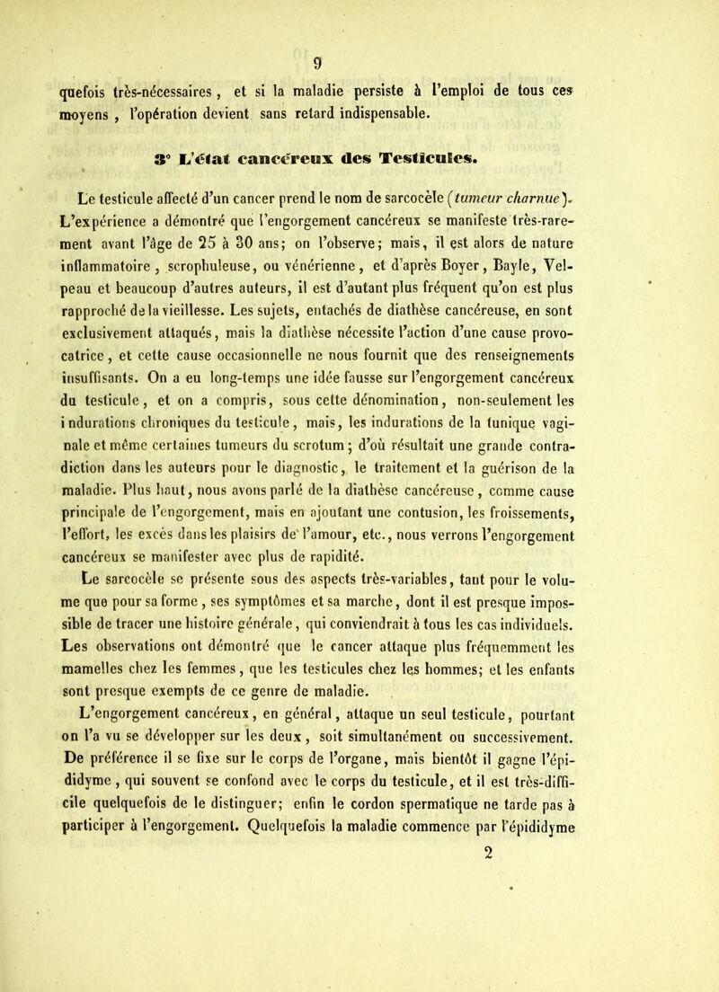 g qaefois très-nécessaires , et si la maladie persiste à l’emploi de tous ces moyens , l’opération devient sans retard indispensable. 3° L’état cancéreux des Testicules. Le testicule affecté d’un cancer prend le nom de sarcocèle (tumeur charnue). L’expérience a démontré que l’engorgement cancéreux se manifeste très-rare- ment avant l’âge de 25 à 30 ans; on l’observe; mais, il est alors de nature inflammatoire , scrophuleuse, ou vénérienne , et d’après Boyer, Bayle, Vel- peau et beaucoup d’autres auteurs, il est d’autant plus fréquent qu’on est plus rapproché de la vieillesse. Les sujets, entachés de diathèse cancéreuse, en sont exclusivement attaqués, mais la diathèse nécessite l’action d’une cause provo- catrice , et celte cause occasionnelle ne nous fournit que des renseignements insuffisants. On a eu long-temps une idée fausse sur l’engorgement cancéreux du testicule, et on a compris, sous celte dénomination, non-seulement les indurations chroniques du testicule, mais, les indurations de la tunique vagi- nale et même certaines tumeurs du scrotum ; d’où résultait une grande contra- diction dans les auteurs pour le diagnostic, le traitement et la guérison de la maladie. Plus haut, nous avons parlé de la diathèse cancéreuse, comme cause principale de l’engorgement, mais en ajoutant une contusion, les froissements, l’effort, les excès dans les plaisirs de l’amour, etc., nous verrons l’engorgement cancéreux se manifester avec plus de rapidité. Le sarcocèle se présente sous des aspects très-variables, tant pour le volu- me que pour sa forme , ses symptômes et sa marche, dont il est presque impos- sible de tracer une histoire générale, qui conviendrait à tous les cas individuels. Les observations ont démontré que le cancer attaque plus fréquemment les mamelles chez les femmes, que les testicules chez les hommes; et les enfants sont presque exempts de ce genre de maladie. L’engorgement cancéreux, en général, attaque un seul testicule, pourtant on l’a vu se développer sur les deux, soit simultanément ou successivement. De préférence il se fixe sur le corps de l’organe, mais bientôt il gagne l’épi- didyme , qui souvent se confond avec le corps du testicule, et il est très-diffi- cile quelquefois de le distinguer; enfin le cordon spermatique ne tarde pas à participer à l’engorgement. Quelquefois la maladie commence par l’épididyme 2
