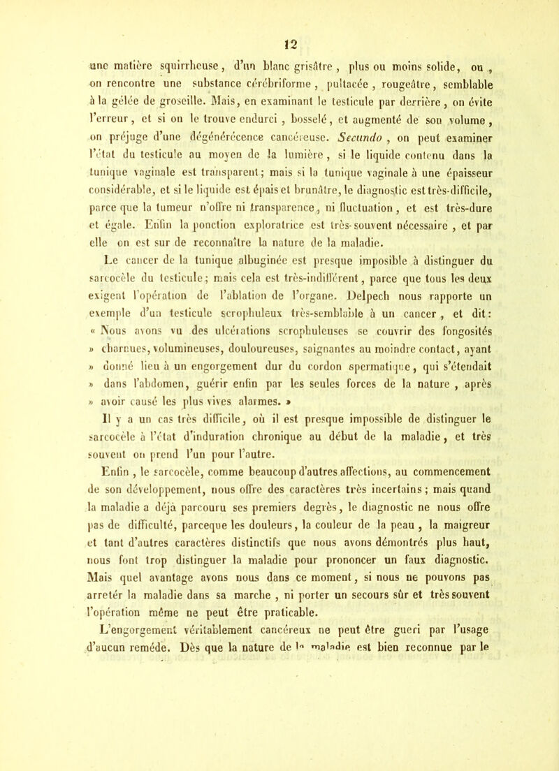 une matière squirrheuse, d’un blanc grisâtre , plus ou moins solide, ou , on rencontre une substance cérébriforme , pultacée , rougeâtre, semblable à la gelée de groseille. Mais, en examinant le testicule par derrière, on évite l’erreur, et si on le trouve endurci , bosselé, et augmenté de son volume, on préjuge d’une dégénérécence cancéreuse. Secundo , on peut examiner l’état du testicule au moyen de la lumière , si le liquide contenu dans la tunique vaginale est transparent; mais si la tunique vaginale à une épaisseur considérable, et si le liquide est épais et brunâtre, le diagnostic est très-difficile, parce que la tumeur n’offre ni transparence, ni fluctuation, et est très-dure et égale. Enfin la ponction exploratrice est très-souvent nécessaire , et par elle on est sur de reconnaître la nature de la maladie. Le cancer de la tunique albuginée est presque imposible à distinguer du sarcocèle du testicule; mais cela est très-indifférent, parce que tous les deux exigent l opéralion de l’ablation de l’organe. Delpech nous rapporte un exemple d’un testicule scrophuleux très-semblable à un cancer, et dit: « Nous avons vu des ulcérations scrophulcuscs se couvrir des fongosités » charnues, volumineuses, douloureuses, saignantes au moindre contact, ayant » donné lieu à un engorgement dur du cordon spermatique, qui s’étendait » dans l’abdomen, guérir enfin par les seules forces de la nature , après » avoir causé les plus vives alarmes. * Il y a un cas très difficile, où il est presque impossible de distinguer le sarcocèle à l’état d’induration chronique au début de la maladie, et très souvent on prend l’un pour l’autre. Enfin , le sarcocèle, comme beaucoup d’autres affections, au commencement de son développement, nous offre des caractères très incertains; mais quand la maladie a déjà parcouru scs premiers degrés, le diagnostic ne nous offre pas de difficulté, pareeque les douleurs, la couleur de la peau , la maigreur et tant d’autres caractères distinctifs que nous avons démontrés plus haut, nous font trop distinguer la maladie pour prononcer un faux diagnostic. Mais quel avantage avons nous dans ce moment, si nous ne pouvons pas arrêter la maladie dans sa marche , ni porter un secours sûr et très souvent l’opération même ne peut être praticable. L’engorgemer.l véritablement cancéreux ne peut être guéri par l’usage d’aucun remède. Dès que la nature de est bien reconnue par le