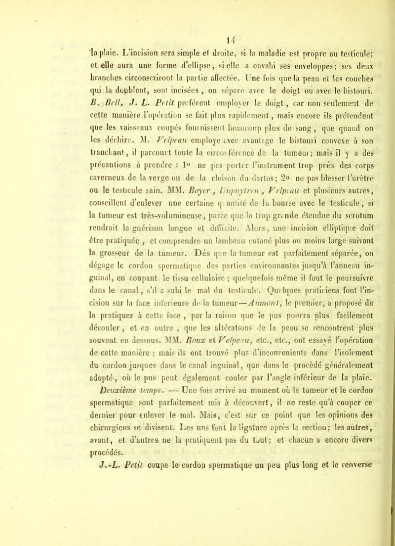 la plaie. L’incision sera simple el droite, si la maladie est propre au testicule; et elle aura une forme d’ellipse, si elle a envahi ses enveloppes; ses deux branches circonscriront la partie affectée. Une fois que la peau et les couches qui la doublent, son! incisées , on sépare avec le doigt ou avec le bistouri. B. Bellj J. L. Pftit préfèrent employer le doigt, car non seulement de cette manière l’opération se fait plus rapidement, mais encore ils prétendent que les vaisseaux coupés fournissent beaucoup plus de sang, que quand on les déchire. M. Velpeau employé avec avantage le bistouii convexe à son tranchant, il parcourt toute la circo! fércnce de la tumeur; mais il y a des précautions à prendre : 1° ne pas porter l’instrument trop près des corps caverneux de la verge ou de la cloison du dartos; 2° ne pas blesser l’urètre ou le testicule sain. MM. Boyer j Uupuytren , Velptau et plusieurs autres, conseillent d’enlever une certaine q antilé de la bourse avec le testicule, si la tumeur est très-volumineuse, parce que la trop grande étendue du scrotum rendrait la guérison longue et ddlicile. Alors, une incision elliptique doit être pratiquée , el comprendre un lambeau cutané plus ou moins large suivant la grosseur de la tumeur. Dès que la tumeur est parfaitement séparée, on dégage le cordon spermatique des parties environnantes jusqu’à l’anneau in- guinal, en coupant le tissu cellulaire ; quelquefois même il faut le poursuivre dans le canal, s’il a subi le mal du testicule. Quelques praticiens font l’in- cision sur la face inferieure de la tumeur—A union t, le premier, a proposé de la pratiquer à cette face , par la raison que le pus pourra plus facilement découler, et en outre , que les altérations de la peau se rencontrent plus souvent en dessous. MM. Houx et Velpciu, etc., etc., ont essayé l’opération de cette manière ; mais ils ont trouvé plus d’inconvenients dans l’isolement du cordon jusques dons le canal inguinal, que dans le procédé généralement adopté, où le pus peut également couler par l’angle inférieur de la plaie. Deuxième temps. — Une fois arrivé au moment où la tumeur et le cordon spermatique sont parfaitement mis à découvert, il ne reste qu’à couper ce dernier pour enlever le mal. Mais, c’est sur ce point que les opinions des chirurgiens se divisent. Les uns font la ligature après la section; les autres, avant, et d’autres ne la pratiquent pas du Dut; et chacun a encore divers procédés. J.-L. Petit coupe le cordon spermatique un peu plus long et Se renverse