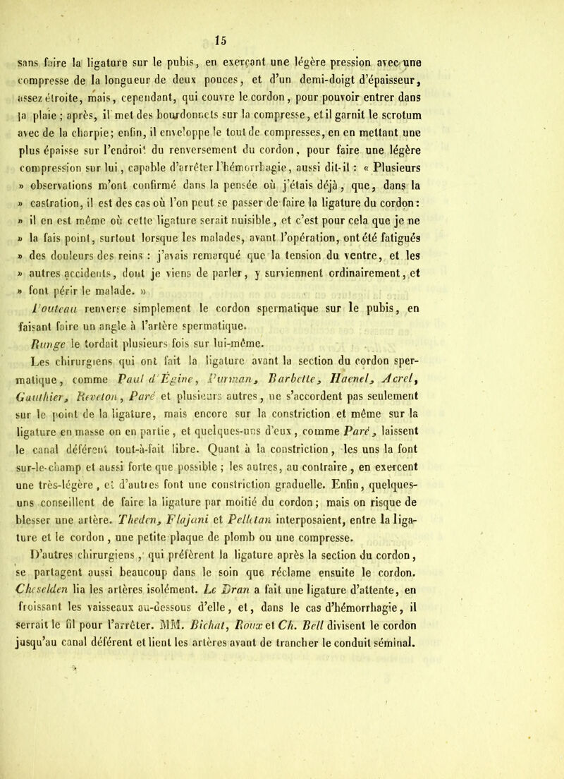 sans faire la ligature sur le pubis, en exerçant une légère pression avec une compresse de la longueur de deux pouces, et d’un demi-doigt d’épaisseur, assez étroite, mais, cependant, qui couvre le cordon , pour pouvoir entrer dans |a plaie ; après, il met des bourdonnets sur la compresse, et il garnit le scrotum avec de la cbarpie; enfin, il enveloppe le tout de compresses, en en mettant une plus épaisse sur l’endroit du renversement du cordon, pour faire une légère compression sur lui, capable d’arrêter l’hémorrhagie, aussi dit-il : « Plusieurs » observations m’ont confirmé dans la pensée où j’étais déjà, que, dans la » castration, il est des cas où l’on peut se passer de faire la ligature du cordon : » il en est même où cette ligature serait nuisible , et c’est pour cela que je ne » la fais point, surtout lorsque les malades, avant l’opération, ont été fatigués » des douleurs des reins : j’avais remarqué que la tension du ventre, et les » autres accidents, dont je viens de parler, y surviennent ordinairement, et » font périr le malade. » L’outcau renverse simplement le cordon spermatique sur le pubis, en faisant faire un angle à l’artère spermatique. Range le tordait plusieurs fois sur lui-même. Les chirurgiens qui ont fait la ligature avant la section du cordon sper- matique, comme Paul d Ëgine, Pur inan, Barbette , Haenel^ stcrcl, Gauthierj Heveion, Paré et plusieurs autres, ne s’accordent pas seulement sur le point de la ligature, mais encore sur la constriction et même sur la ligature en masse on en partie, et quelques-uns d’eux , comme Paré , laissent le canal déférent tout-à-fait libre. Quant à la constriction, les uns la font sur-le-champ et aussi forte que possible ; les outres, au contraire , en exercent une très-légère , et d’autres font une constriction graduelle. Enfin, quelques- uns conseillent de faire la ligature par moitié du cordon; mais on risque de blesser une artère. Theden3 Flajani et Pelhtan interposaient, entre la liga- ture et le cordon , une petite plaque de plomb ou une compresse. D’autres chirurgiens, qui préfèrent la ligature après la section du cordon, se partagent aussi beaucoup dans le soin que réclame ensuite le cordon. Chcsclden lia les artères isolément. Le Bran a fait une ligature d’attente, en froissant les vaisseaux au-dessous d’elle, et, dans le cas d’hémorrhagie, il serrait le fil pour l’arrêter. MM. Bichat, Roux et Ch. Bell divisent le cordon jusqu’au canal déférent et lient les artères avant de trancher le conduit séminal.