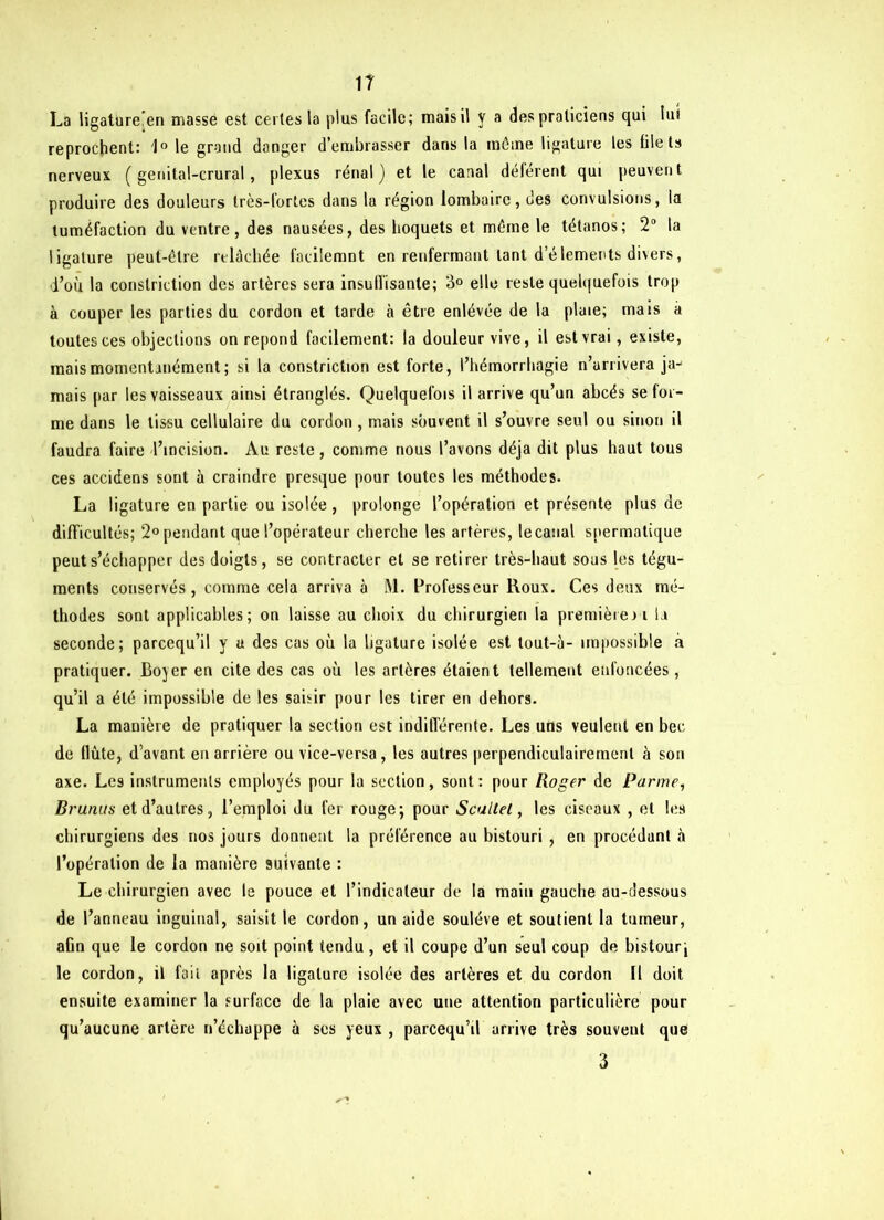 La ligature’en masse est certes la plus facile; mais il y a des praticiens qui lu* reprochent: 1° le grand danger d’embrasser dans la môme ligature les filets nerveux ( genital-crural, plexus rénal) et le canal déférent qui peuvent produire des douleurs très-fortes dans la région lombaire, des convulsions, la tuméfaction du ventre, des nausées, des hoquets et môme le tétanos; 2° la ligature peut-être relâchée facilemnt en renfermant tant d’élements divers, d’où la conslrietion des artères sera insu disante; 3° elle reste quelquefois trop à couper les parties du cordon et tarde à être enlévée de la plaie; mais à toutes ces objections on répond facilement: la douleur vive, il est vrai, existe, mais momentanément; si la constriction est forte, l’hémorrhagie n’arrivera ja- mais par les vaisseaux ainsi étranglés. Quelquefois il arrive qu’un abcès se for- me dans le tissu cellulaire du cordon , mais souvent il s’ouvre seul ou sinon il faudra faire l’incision. Au reste, comme nous l’avons déjà dit plus haut tous ces accidens sont à craindre presque pour toutes les méthodes. La li gature en partie ou isolée , prolonge l’opération et présente plus de difficultés; 2° pendant que l’opérateur cherche les artères, le canal spermatique peut s’échapper des doigts, se contracter et se retirer très-haut sous les tégu- ments conservés, comme cela arriva à M. Professeur Roux. Ces deux mé- thodes sont applicables; on laisse au choix du chirurgien la première ri la seconde; pareequ’il y u des cas où la ligature isolée est tout-à- impossible à pratiquer. Boyer en cite des cas où les artères étaient tellement enfoncées, qu’il a été impossible de les saisir pour les tirer en dehors. La manière de pratiquer la section est indifférente. Les uns veulent en bec de flûte, d’avant en arrière ou vice-versa, les autres perpendiculairement à son axe. Lc9 instruments employés pour la section, sont : pour Roger de Parme, Brunus et d’autres, l’emploi du fer rouge; pour Scultel, les ciseaux , et les chirurgiens des nos jours donnent la préférence au bistouri , en procédant à l’opération de la manière suivante : Le chirurgien avec le pouce et l’indicateur de la main gauche au-dessous de l’anneau inguinal, saisit le cordon, un aide soulève et soutient la tumeur, aGn que le cordon ne soit point tendu , et il coupe d’un seul coup de bistourj le cordon, il fait après la ligature isolée des artères et du cordon 11 doit ensuite examiner la surface de la plaie avec une attention particulière pour qu’aucune artère n’échappe à scs yeux , pareequ’il arrive très souvent que 3