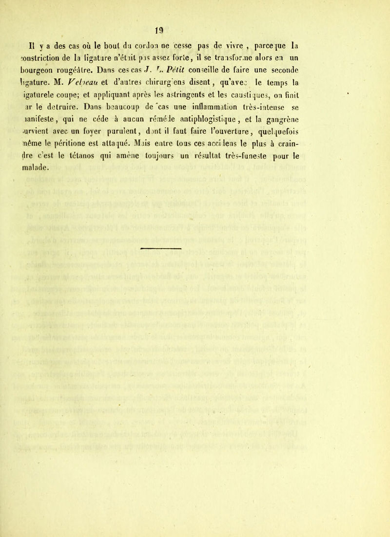 Il y a des cas où le boul du cordon ne cesse pas de vivre , parce pie la îonstriction de la ligature n’était pas assez forte, il se transfor,ne alors en un bourgeon rougéâlre. Dans ces cas J. r.. Petit conseille de faire une seconde ligature. M. Veheau et d’autres chirurg'eus disent, qu’avec le temps la igaturele coupe; et appliquant après les astringents et les caustiques, on finit ar le détruire. Dans beaucoup de cas une inflammation très-intense se lanifeste, qui ne cède à aucun réméie antiphlogistique, et la gangrène ■urvient avec un foyer purulent, dont il faut faire l’ouverture, quelquefois aiême le péritione est attaqué. Mais entre tous ces acci lens le plus à crain- dre c’est le tétanos qui amène toujours un résultat très-funeste pour le malade.