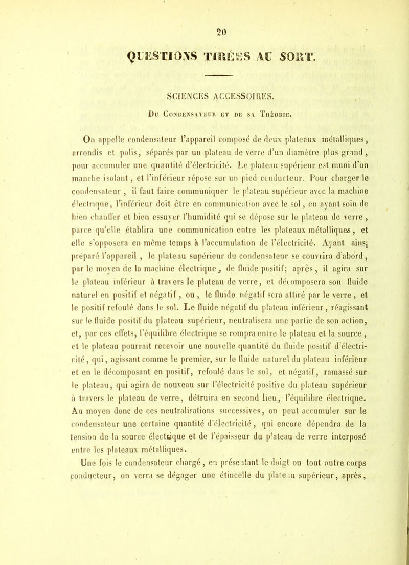 QUESTIONS TIRÉES AC SOIIT. SCIENCES A CCH SS 01 UES. Du Condensateur et de sv Théorie. On appelle condensateur l’appareil composé de deux plateaux métalliques, arrondis et polis, séparés par un plateau de verre d’un diamètre plus grand , poui accumuler une quantité d’électricité. Le plateau supérieur est muni d’un manche isolant, et l’inférieur répose sur un pied conducteur. Leur charger le condensateur , il faut faire communiquer le plateau supérieur avec la machine électrique, l’inférieur doit être en communication avec, le sol, en ayant soin de bien chauller et bien essuyer l’humidité qui se dépose sur le plateau de verre , parce qu’elle établira une communication entre les plateaux métalliques, et elle s’opposera en même temps à l’accumulation de l’électricité. Ayant ainsj préparé l’appareil , le plateau supérieur du condensateur se couvrira d’abord, par le moyen de la machine électrique3 de fluide positif; après, il agira sur le plateau inférieur à travers le plateau de verre, cl décomposera son fluide naturel en positif et négatif, ou , le fluide négatif sera attiré par le verre , et le positif refoulé dans le sol. Le fluide négatif du plateau inférieur, réagissant sur le fluide positif du plateau supérieur, neutralisera une partie de son action, et, par ces effets, l’équilibre électrique se rompra entre le plateau cl la source , et le plateau pourrait recevoir une nouvelle quantité du fluide positif d’électri- cité, qui, agissant comme le premier, sur le fluide naturel du plateau inférieur et en le décomposant en positif, refoulé dans le sol, et négatif, ramassé sur le plateau, qui agira de nouveau sur l’électricité positive du plateau supérieur à travers le plateau de verre, détruira en second lieu, l’équilibre électrique. Au moven donc de ces neutralisations successives, on peut accumuler sur le condensateur une certaine quantité d’électricité, qui encore dépendra de la tension de la source électrique et de l’épaisseur du p'ateau de verre interposé entre les plateaux métalliques. Une fois le condensateur chargé, en présentant le doigt ou tout autre corps conducteur, on verra se dégager une étincelle du plateau supérieur, après.