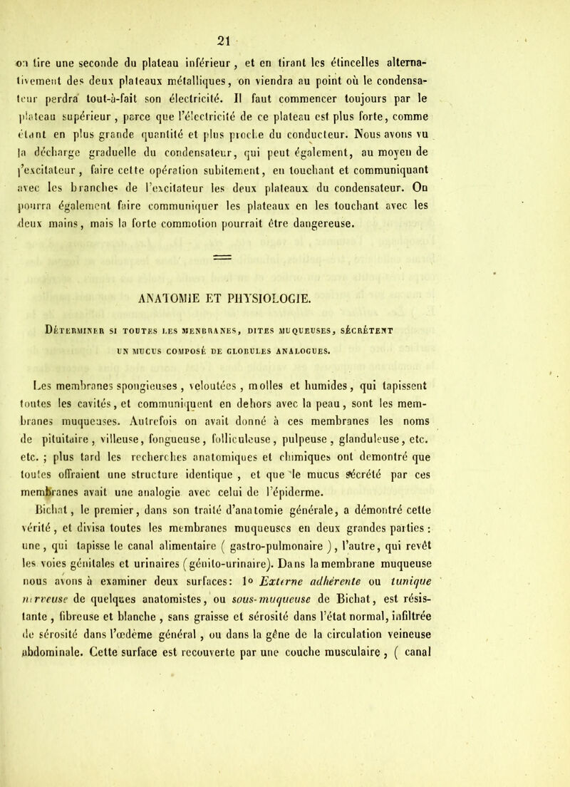 o:i tire une seconde du plateau inférieur, et en tirant les étincelles alterna- tivement des deux plateaux métalliques, on viendra au point où le condensa- teur perdra tout-à-fait son électricité. Il faut commencer toujours par le plateau supérieur , parce que l’é'eclricité de ce plateau est plus forte, comme étant en plus grande quantité et plus proche du conducteur. Nous avons vu la décharge graduelle du condensateur, qui peut également, au moyen de j’excitatcur, faire cette opération subitement, en louchant et communiquant avec les branche4 de l’excitateur les deux plateaux du condensateur. On pourra également faire communiquer les plateaux en les touchant avec les ■deux mains, mais la forte commotion pourrait être dangereuse. ANATOMIE ET PHYSIOLOGIE. DÉTERMINER SI TOUTES UES 5JENBRA NES, DITES MUQUEUSES, SÉCRÈTENT UN MUCUS COMPOSÉ DE GLOBULES ANALOGUES. Les membranes spongieuses , veloutées, molles et humides, qui tapissent tontes les cavités, et communiquent en dehors avec la peau, sont les mem- branes muqueuses. Autrefois on avait donné à ces membranes les noms de pituitaire, villeuse, fongueuse, folliculeuse, pulpeuse, glanduleuse, etc. etc. ; plus tard les recherches anatomiques et chimiques ont démontré que toutes offraient une structure identique , et que ie mucus Sécrété par ces membranes avait une analogie avec celui de l’épiderme. fiiehat, le premier, dans son traité d’anatomie générale, a démontré cette vérité, et divisa toutes les membranes muqueuses en deux grandes parties : une, qui tapisse le canal alimentaire ( gastro-pulmonaire ), l’autre, qui revêt les voies génitales et urinaires (génito-urinaire). Dans la membrane muqueuse / nous avons à examiner deux surfaces: 1° Extfrne adhérente ou tunique nirveuse de quelques anatomistes, ou sous-muqueuse de Bichat, est résis- tante , fibreuse et blanche , sans graisse et sérosité dans l’état normal, infiltrée de sérosité dans l’œdème général , ou dans la gêne de la circulation veineuse abdominale. Cette surface est recouverte par une couche musculaire , ( canal