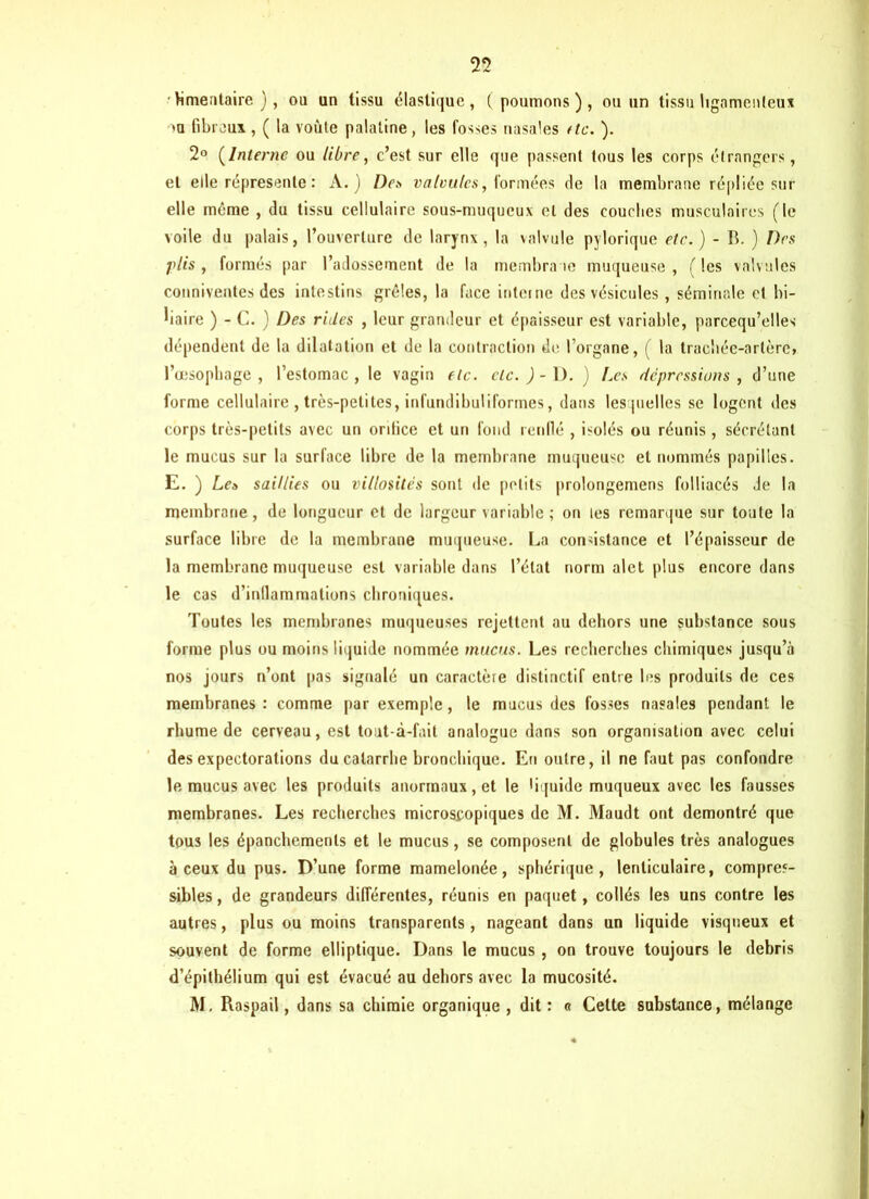 • Vimentaire ), ou un tissu élastique, (poumons), ou un tissu ligamenteux oa fibreux, ( la voûte palatine, les fosses nasales (te. ). 2° (Interne ou libre, c’est sur elle que passent tous les corps étrangers, et elle répresenle : A.) Dei> valvules, formées de la membrane répliée sur elle même , du tissu cellulaire sous-muqueux et des couches musculaires (le voile du palais, l’ouverture de larynx, la valvule pylorique etc.) - B. ) Des plis, formés par l’adossement de la membrane muqueuse, (les valvules conniventes des intestins grêles, la face interne des vésicules, séminale et bi- liaire ) - C. ) Des rides , leur grandeur et épaisseur est variable, parcequ’elles dépendent de la dilatation et de la contraction de l’organe, ( la trachée-artère» l’œsophage, l’estomac, le vagin etc. etc.)- D. ) Aes dépressions , d’une forme cellulaire , très-petites, infundibuliformes, dans lesquelles se logent des corps très-petits avec un orifice et un fond renflé , isolés ou réunis , sécrétant le mucus sur la surface libre de la membrane muqueuse et nommés papilles. E. ) Le» saillies ou villosités sont de petits prolongemens folliacés de la membrane, de longueur et de largeur variable ; on les remarque sur toute la surface libre de la membrane muqueuse. La consistance et l’épaisseur de la membrane muqueuse est variable dans l’état norm alet plus encore dans le cas d’inllammalions chroniques. Toutes les membranes muqueuses rejettent au dehors une substance sous forme plus ou moins liquide nommée mucus. Les recherches chimiques jusqu’à nos jours n’ont pas signalé un caractère distinctif entre les produits de ces membranes: comme par exemple, le mucus des fosses nasales pendant le rhume de cerveau, est tout-à-fait analogue dans son organisation avec celui des expectorations du catarrhe bronchique. En outre, il ne faut pas confondre le mucus avec les produits anormaux, et le liquide muqueux avec les fausses membranes. Les recherches microscopiques de M. Maudt ont démontré que tous les épanchements et le mucus, se composent de globules très analogues à ceux du pus. D’une forme mamelonée, sphérique, lenticulaire, compres- sibles , de grandeurs différentes, réunis en paquet, collés les uns contre les autres, plus ou moins transparents, nageant dans un liquide visqueux et souvent de forme elliptique. Dans le mucus , on trouve toujours le débris d’épithélium qui est évacué au dehors avec la mucosité. M, Raspail, dans sa chimie organique , dit : « Celte substance, mélange