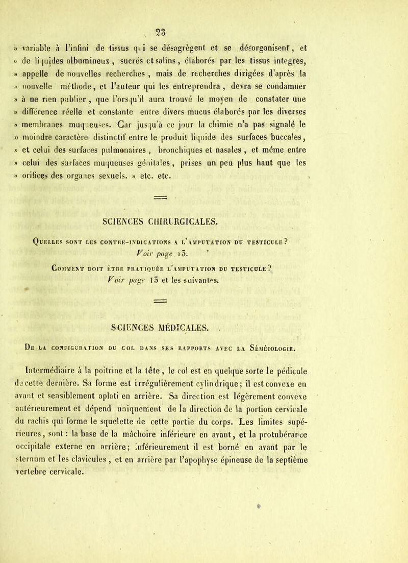» variable à l’infini de tissus qi i se désagrègent et se désorganisent, et » de li juides albumineux , sucrés et salins , élaborés parles tissus intégrés, » appelle de nouvelles recherches , mais de recherches dirigées d’après la » nouvelle méthode, et l’auteur qui les entreprendra, devra se condamner » à ne rien publier , que l’ors.ju’il aura trouvé le moyen de constater une » différence réelle et constante entre divers mucus élaborés par les diverses » membranes muqueuses. Car jusqu’à ce jour la chimie n’a pas signalé le » moindre caractère distinctif entre le produit liquide des surfaces buccales, » et celui des surfaces pulmonaires , bronchiques et nasales , et même entre » celui des surfaces muqueuses génitales, prises un peu plus haut que les » orifices des organes sexuels. » etc. etc. SCIENCES CHIfICRGICALES. Quelles sont les contre-indications a l’amputation du testicule? Voir page i3. Comment doit être pratiquée l'amputation du testicule? Voir page 15 et les suivantes. SCIENCES MÉDICALES. De la configuration du col dans ses rapports avec la Séméiologie. Intermédiaire à la poitrine et la tête, le col est en quelque sorte le pédicule de cette dernière. Sa forme est irrégulièrement cylindrique; il est convexe en avant et sensiblement aplati en arrière. Sa direction est légèrement convexe antérieurement et dépend uniquement de la direction de la portion cervicale du rachis qui forme le squelette de cette partie du corps. Les limites supé- rieures, sont : la base de la mâchoire inférieure en avant, et la protubérance occipitale externe en arrière; inférieurement il est borné en avant par le sternum et les clavicules , et en arrière par l’apophyse épineuse de la septième verlebre cervicale.