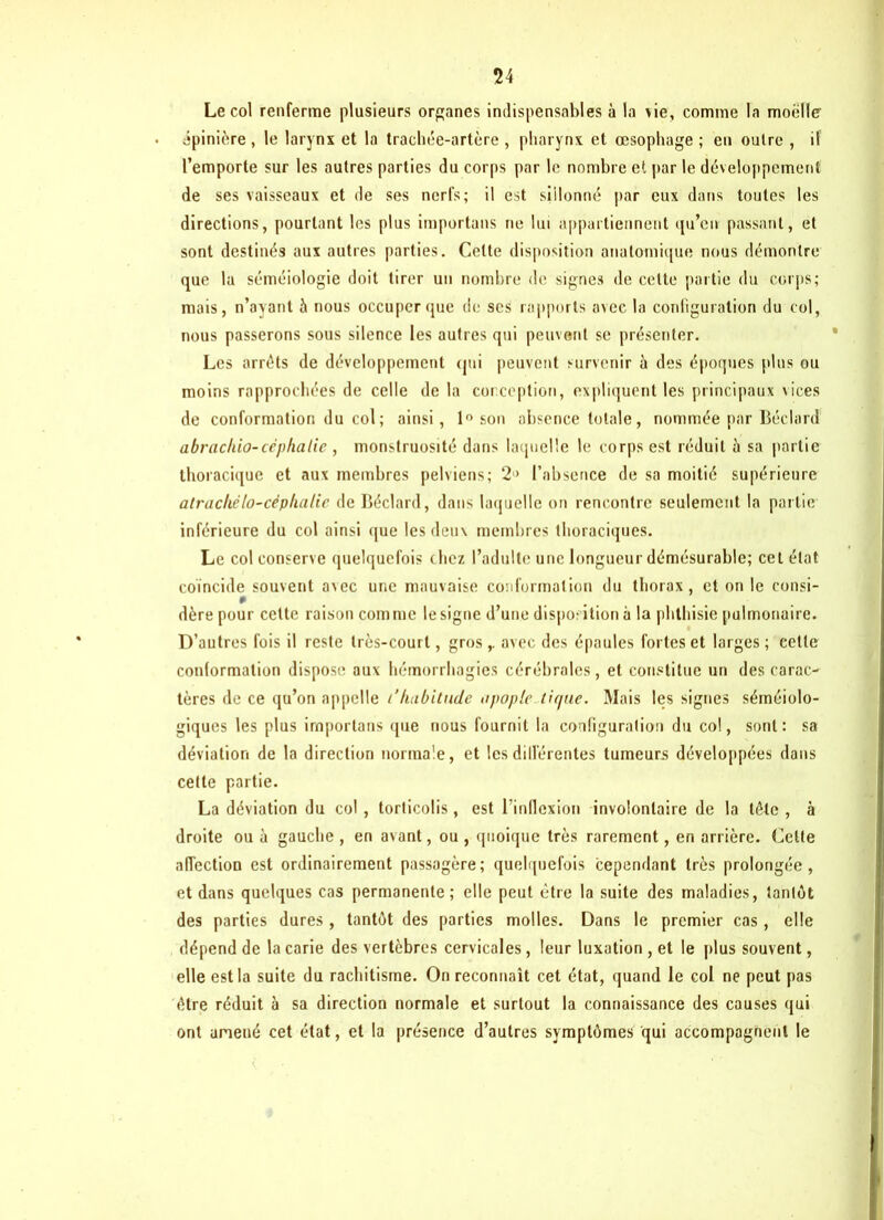 Le col renferme plusieurs organes indispensables à la vie, comme la moelle épinière , le larynx et la trachée-artère , pharynx et œsophage ; en outre , il l’emporte sur les autres parties du corps par le nombre et par le développement de ses vaisseaux et de ses nerfs; il est sillonné par eux dans toutes les directions, pourtant les plus importuns ne lui appartiennent qu’en passant, et sont destinés aux autres parties. Cette disposition anatomique nous démontre que la séméiologie doit tirer un nombre de signes de cette partie du corps; mais, n’ayant à nous occuper que de ses rapports avec la configuration du col, nous passerons sous silence les autres qui peuvent se présenter. Les arrêts de développement qui peuvent survenir à des époques plus ou moins rapprochées de celle de la conception, expliquent les principaux vices de conformation du col ; ainsi, 1° son absence totale, nommée par Béclard abracliio-céphalie , monstruosité dans laquelle le corps est réduit à sa partie thoracique et aux membres pelviens; 2'> l’absence de sa moitié supérieure alrachèlo-cèphalic de Béclard, dans laquelle on rencontre seulement la partie inférieure du col ainsi que les deux membres thoraciques. Le col conserve quelquefois chez l’adulte une longueur démésurable; cet état coïncide souvent avec une mauvaise conformation du thorax, et on le consi- dère pour cette raison com me le signe d’une disposition à la phthisie pulmonaire. D’autres fois il reste très-court, gros,. avec des épaules fortes et larges ; cette conformation dispose aux hémorrhagies cérébrales, et constitue un des carac- tères de ce qu’on appelle l’habitude o pop le tique. Mais les signes séméiolo- giques les plus importons que nous fournit la configuration du col, sont: sa déviation de la direction normale, et les différentes tumeurs développées dans cette partie. La déviation du col, torticolis, est l'inflexion involontaire de la tête, à droite ou à gauche , en avant, ou , quoique très rarement, en arrière. Celte affection est ordinairement passagère; quelquefois cependant très prolongée, et dans quelques cas permanente; elle peut être la suite des maladies, tantôt des parties dures, tantôt des parties molles. Dans le premier cas, elle dépend de la carie des vertèbres cervicales, leur luxation , et le plus souvent, elle est la suite du rachitisme. On reconnaît cet état, quand le col ne peut pas être réduit à sa direction normale et surtout la connaissance des causes qui ont amené cet état, et la présence d’autres symptômes qui accompagnent le