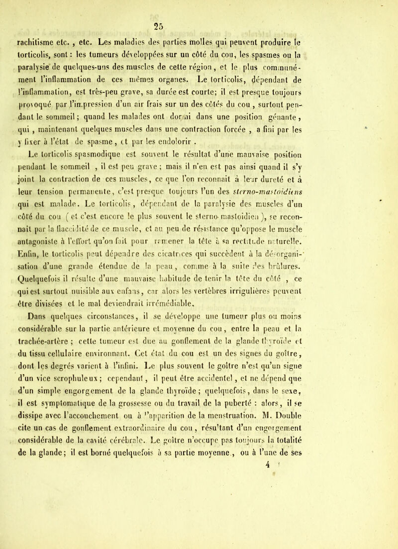 rachitisme etc. , etc. Les maladies des parties molles qui peuvent produire le torticolis, sont : les tumeurs développées sur un côté du cou, les spasmes ou la paralysie de quelques-uns des muscles de cette région, et le plus communé- ment l’inflammation de ces mêmes organes. Le torticolis, dépendant de l’inflammation, est très-peu grave, sa durée est courte; il est presque toujours provoqué par.l’impression d’un air frais sur un des côtés du cou , surtout pen- dant le sommeil ; quand les malades ont dor ai dans une position gênante , qui , maintenant quelques muscles dans une contraction forcée , a fini par les y fixer à l’état de spasme , et par les endolorir . Le torticolis spasmodique est souvent le résultat d’une mauvaise position pendant le sommeil , il est peu grave ; mais il n’en est pas ainsi quand il s’y joint la contraction de ces muscles, ce que l’on reconnaît à leur dureté et à leur tension permanente, c’est presque toujours l’un des slcrno-mufloidûns qui est malade. Le torticolis, dépendant de la paralysie des muscles d’un côté du cou ( et c’est encore le plus souvent le sterno- mastoïdien ), se recon- naît par la llucci lité de ce muscle, et au peu de résistance qu’oppose le muscle antagoniste h l’effort qu’on fait pour ramener la tête à sa rectitude naturelle. Enfin, le torticolis peut dépendre des cicatrices qui succèdent à la désorgani- sation d’une grande étendue de la peau , comme à la suite des brûlures. Quelquefois il résulte d’une mauvaise habitude de tenir la tête du côté , ce qui est surtout nuisible aux enfaas, car alors les vertèbres irrigulières peuvent être divisées et le mal deviendrait irrémédiable. Dans quelques circonstances, il se développe une tumeur plus ou moins considérable sur la partie antérieure et moyenne du cou , entre la peau et la trachée-artère ; celte tumeur est due au gonflement de la glande thyroïde et du tissu cellulaire environnant. Cet état du cou est un des signes du goitre, dont les degrés varient à l’infini. Le plus souvent le goitre n’est qu’un signe d’un vice scrophuleux ; cependant, il peut être accidentel, et ne dépend que d’un simple engorgement de la glande thyroïde; quelquefois, dans le sexe, il est symptomatique de la grossesse ou du travail de la puberté : alors, il se dissipe avec l'accouchement ou à ‘'apparition de la menstruation. M. Double cite un cas de gonflement extraordinaire du cou , résu’tant d’un engorgement considérable de la cavité cérébrale. Le goître n’occupe pas toujours la totalité de la glande; il est borné quelquefois à sa partie moyenne , ou à l’une de ses 4 î