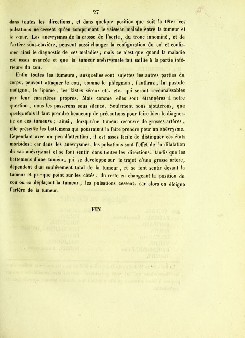 ri flans toutes les directions, et dans quelque position que soit la tête; ces pulsations ne cessent qu’en comprimant le vaisseau malade entre la tumeur et le coeur. Les anévrysmes de la crosse de l’aorte, du tronc innominé, et de Parler* sous-clavière, peuvent aussi changer la configuration du col et confir- mer ainsi le diagnostic de ces maladies ; mais ce n’est que quand la maladie est assez avancée et que la tumeur anévrysmale fait saillie à la partie infé- rieure du cou. Enfin toutes les tumeurs , auxquelles sont sujettes les autres parties du corps, peuvent attaquer le cou, comme le phlegmon, l’anthrax, la pustule maligne, le lipôme , les kistes séreux etc. etc. qui seront reconnaissables par leur caractères propres. Mais comme elles sont étrangères à notre question , nous les passerons sous silence. Seulement nous ajouterons, que quelquefois il faut prendre beaucoup de précautions pour faire bien le diagnos- tic de ces tumeurs ; ainsi, lorsquu’ne tumeur recouvre de grosses artères, elle présente les battemens qui pourraient la faire prendre pour un anévrysme. Cependant avec un peu d’attention , il est assez facile de distinguer ces états morbides; car dans les anévrysmes, les pulsations sont l’effet de la dilatation du sac anévrysmal et se font sentir dans toutes les directions; tandis que les battemens d’une tumeur, qui se développe sur le trajet d’une grosse artère, dépendent d’un soulèvement total de la tumeur, et se font sentir devant la tumeur et presque point sur les côtés ; du reste en changeant la position du cou ou eu déplaçant la tumeur , les pulsations cessent; car alors on éloigne l’artère de la tumeur. FIN