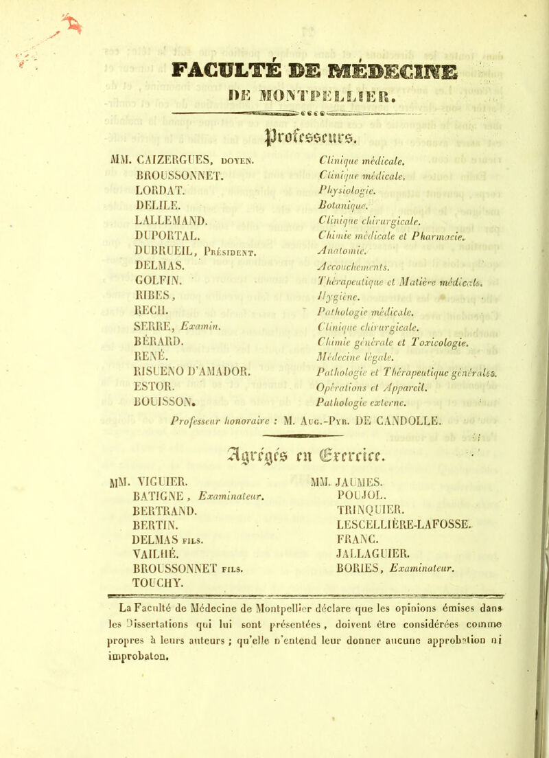 FACULTÉ ®E MÉBEOME DK MONTPELLIER. JJrrfcsscurs. , CAIZERGUES, doyen. Clinique medicale. BROUSSONNÉT. Clinique médicale, LORDAT. Physiologie. DEL1LE. Botanique. LALLEMAND. CUnique chirurgicale. DUPORTAL. Chimie medicale et Pharmacie. DUBRUEIL, Président. Anatomie. DELMAS. Accouchements. GOLFIN. Thérapeutique cl Matière médicale. RIRES, Hygiène. • REC11. Pathologie médicale. SERRE, Examin. Clinique chirurgicale. RÉRARD. Chimie générale et 'Toxicologie, RENÉ. Médecine légale. RISLENO D’AMADOR. Pathologie et Thcrapeiiliquc générales. ESTOR. Opérations et Appareil. RÜLISSON. Pathologie externe. Professeur honoraire : M. Aug.-Pyr. de candolle. en (Bxncicc. YIGIIER. MM. JAUMES. BATIGNE , Examinateur. POUJOL. BERTRAND. TRI NQ LIER. BERTIN. LESCELL1ÈRE-LAFOSSE. DELMAS fils. FRANC. VAILHÉ. JALLAGUIER. BROUSSONNET fils. BOR1ES, Examinateur. TOUCHY. La Faculté de Médecine de Montpellier déclare que les opinions émises dan» les dissertai ions qui lui 6ont présentées, doivent être considérées comme propres h leurs auteurs ; qu’elle n'entend leur donner aucune approbation ni improbaton.