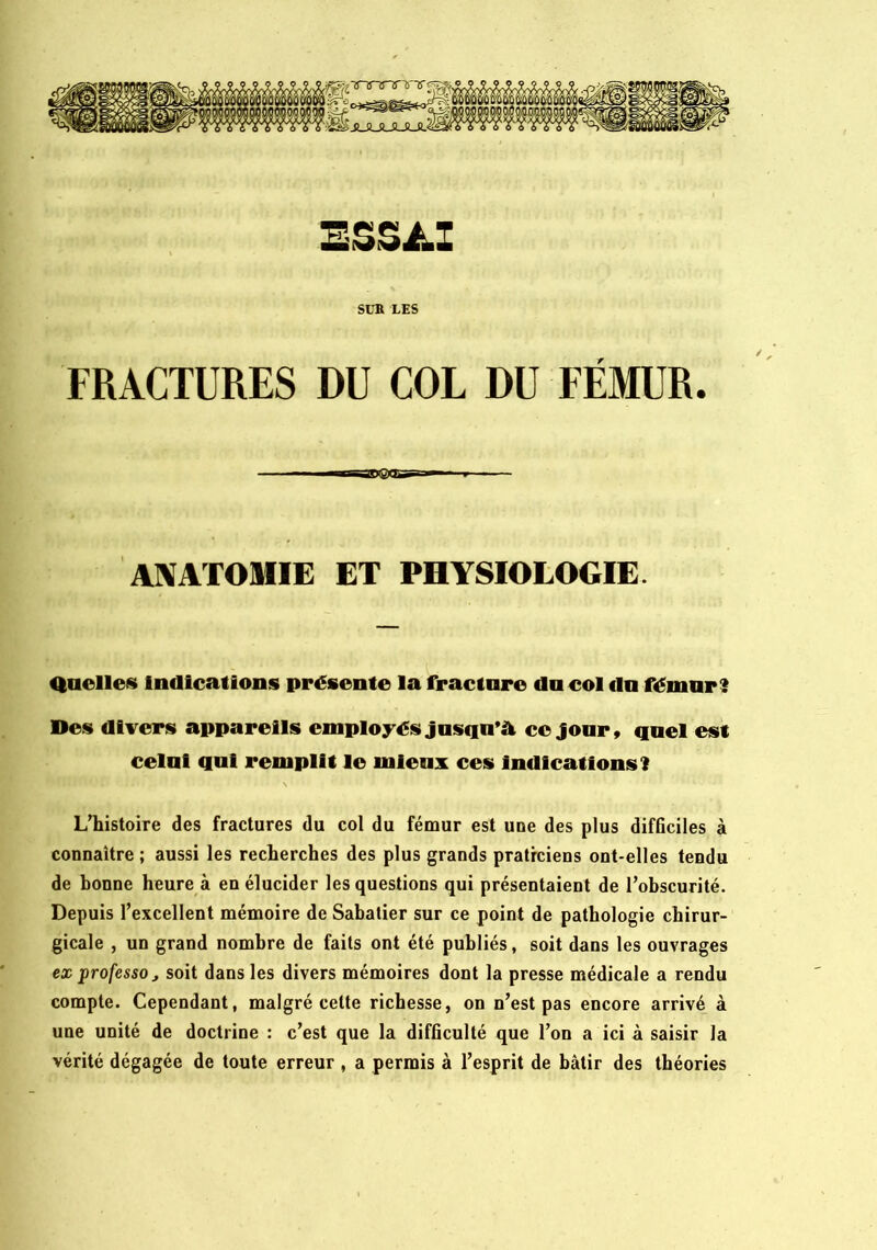 SUB LES FRACTURES DU COL DU FEMUR. aasi®as AXATOmE ET PHYSIOLOGIE. Quelles Indications présente la fracture du col du fémur? Des divers appareils employés jusqu’à ce jour, quel est celui qui remplit le mieux ces Indications? L'histoire des fractures du col du fémur est une des plus difficiles à conuaitre ; aussi les recherches des plus grands praticiens ont-elles tendu de bonne heure à en élucider les questions qui présentaient de l'obscurité. Depuis l'excellent mémoire de Sabatier sur ce point de pathologie chirur- gicale , un grand nombre de faits ont été publiés, soit dans les ouvrages ex professa J soit dans les divers mémoires dont la presse médicale a rendu compte. Cependant, malgré cette richesse, on n’est pas encore arrivé à une unité de doctrine : c’est que la difficulté que l’on a ici à saisir la vérité dégagée de toute erreur , a permis à l’esprit de bâtir des théories