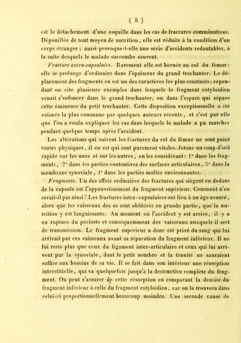 est le détachement d’une esquille dans les cas de fractures comminutives. Dépouillée de tout mo}'en de nutrition, elle est réduite à la condition d’un corps étranger ; aussi provoque-t-elle une série d’accidents redoutables, à la suite desquels le malade succombe souvent. Fracture extra-capsulaire. Rarement elle est bornée au col du fémur; elle se prolonge d’ordinaire dans l’épaisseur du grand trochanter. Le dé- placement des fragments en est un des caractères les plus constants; cepen- dant on cite plusieurs exemples dans lesquels le fragment cotyloidien venait s’enfoncer dans le grand trochanter, ou dans l’espace qui sépare cette éminence du petit trochanter. Cette disposition exceptionnelle a été estimée la plus commune par quelques auteurs récents , et c’est par elle que l’on a voulu expliquer les cas dans lesquels le malade a pu marcher pendant quelque temps après l’accident. Les altérations qui suivent les fractures du col du fémur ne sont point toutes physiques, il en est qui sont purement vitales. Jetons un coup-d’œit rapide sur les unes et sur les autres , en les considérant: 1° dans les frag- ments , '2° dans les parties contentives des surfaces articulaires, 3“ dans la membrane synoviale , 4“ dans les parties molles environnantes. Fragments. Un des effets ordinaires des fractures qui siègent en dedans de la capsule est l’appauvrissement du fragment supérieur. Comment n’en serait-il pasainsi? Les fractures intra-capsulairesont lieu à un âgeavancé, alors que les vaisseaux des os sont oblitérés en grande partie, que'la nu- trition y est languissante. Au moment où l’accident y est arrivé, il y a eu rupture du périoste et conséquemment des vaisseaux auxquels il sert de transmission. Le fragment supérieur a donc été privé du sang qui lui arrivait par ces vaisseaux avant sa séparation du fragment inférieur. Il ne lui reste plus que ceux du ligament inter-articulaire et ceux qui lui arri- vent par la synoviale, dont le petit nombre et la ténuité ne sauraient suffire aux besoins de sa vie. Il se fait dans son intérieur une résorption interstitielle, qui va quelquefois jusqu’à la destruction complète du frag- ment. On peut s’assurer de celte résorption en comparant la densité du fragment inférieur à celle du fragment cotyloidien , car on la trouvera dans celui-ci proportionnellement beaucoup moindre. Une seconde cause de