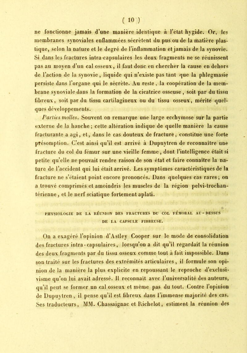 ne fonctionne jamais d’une manière identique à l’état liygide. Or, les membranes synoviales enflammées sécrètent du pus ou de la matière plas- tique, selon la nature et le degré de l’inflammation et jamais de la synovie. Si dans les fractures intra-capsulaires les deux fragments ne se réunissent pas au moyen d’un cal osseux, il faut donc en chercher la cause en dehors de l’action de la synovie, liquide qui n’existe pas tant que la phlegmasie persiste dans l’organe qui le sécrète. Au reste, la coopération de la mem- hrane synoviale dans la formation de la cicatrice osseuse , soit par du tissu fibreux, soit par du tissu cartilagineux ou du tissu osseux, mérite <juel- ques développements. Parties molles. Souvent on remarque une large eechymose sur la partie externe de la hanche; cette altération indique de quelle manière la cause fracturante a agi, et, dans le cas douteux de fracture, constitue une forte présomption. C’est ainsi qu’il est arrivé à Dupuytren de reconnaître une fracture du col du fémur sur une vieille femme, dont l’intelligence était si petite qu’elle ne pouvait rendre raison de son état et faire connaître la na- ture de l’accident qui lui était arrivé. Les symptômes caractéristiques de la fracture ne s’étaient point encore prononcés. Dans quelques cas rares; on a trouvé comprimés et amoindris les muscles de la région pelvi-trochan- térienne, et le nerf sciatique fortement aplati. PHYSIOLOGIE DE LA RÉUMOX DES FRACTURES DU COL FÉMORAL AU-DESSUS DE LA CAPSULE FIHREUSE. On a exagéré l’opinion d’Astley Cooper sur le mode de consolidation des fractures intra-capsulaires, lorsqu’on a dit qu’il regardait la réunion des deux fragments par du tissu osseux comme tout à fait impossible. Dans son traité sur les fractures des extrémités articulaires, il formule son opi- nion de la manière la plus explicite en repoussant le reproche d’exclusi- visme qu’on lui avait adressé. 11 reconnaît avec l’universalité des auteurs, qu’il peut se former un cal osseux et même pas du tout. Contre l’opinion de Dupuytren , il pense qu’il est fibreux dans l’immense majorité des cas. Ses traducteurs, MM. Chassaignac et Pvichelot, estiment la réunion des