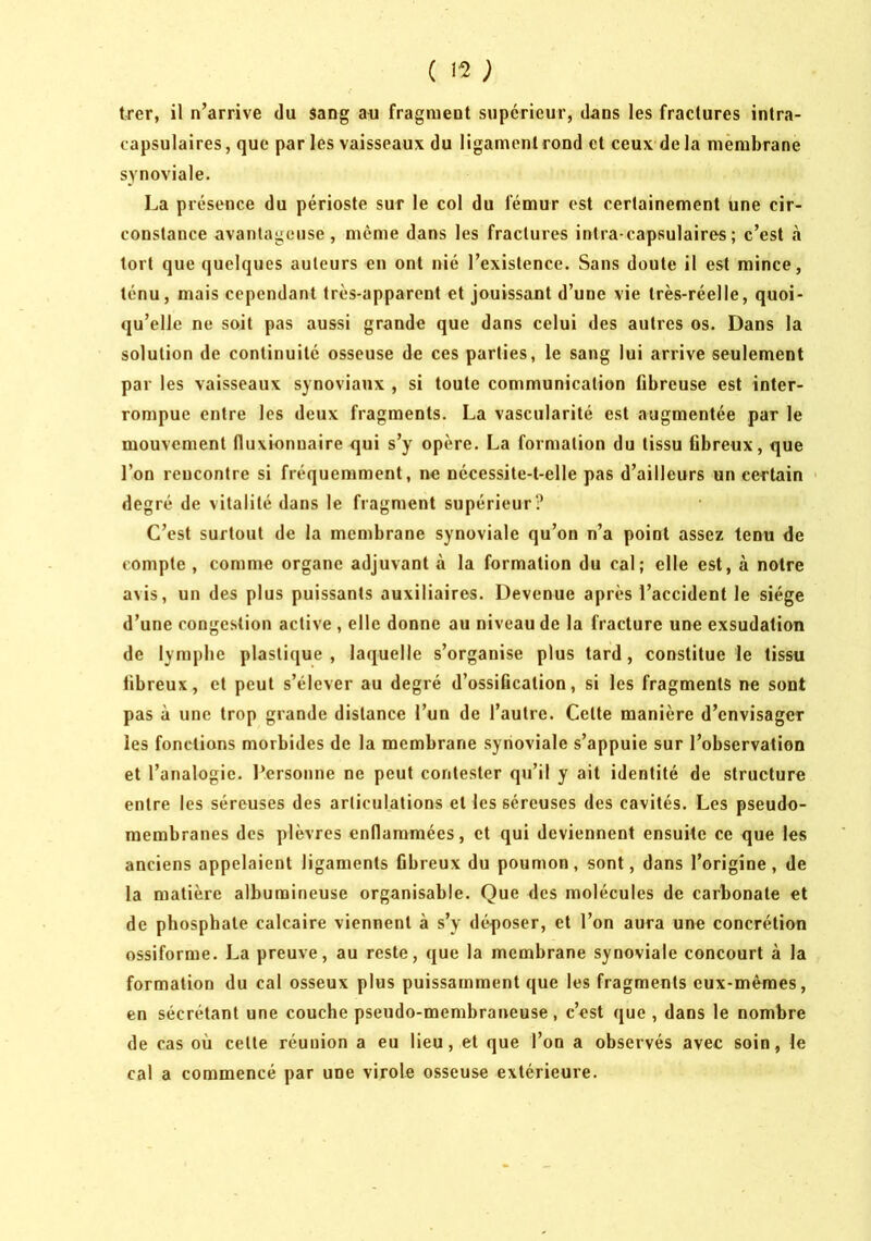 trer, il n’arrive du sang aii fragment supérieur, dans les fractures intra- capsulaires, que par les vaisseaux du ligament rond et ceux delà membrane synoviale. La présence du périoste sur le col du fémur est certainement une cir- constance avantageuse, meme dans les fractures intra-capsulaires; c’est à tort que quelques auteurs en ont nié l’existence. Sans doute il est mince, ténu, mais cependant très-apparent et jouissant d’une vie très-réelle, quoi- qu’elle ne soit pas aussi grande que dans celui des autres os. Dans la solution de continuité osseuse de ces parties, le sang lui arrive seulement par les vaisseaux synoviaux , si toute communication fibreuse est inter- rompue entre les deux fragments. La vascularité est îiugmentée par le mouvement fluxionuaire qui s’y opère. La formation du tissu fibreux, que l’on rencontre si fréquemment, ne nécessite-t-elle pas d’ailleurs un certain ' degré de vitalité dans le fragment supérieur? C’est surtout de la membrane synoviale qu’on n’a point assez tenu de compte , comme organe adjuvant à la formation du cal; elle est, à notre avis, un des plus puissants auxiliaires. Devenue après l’accident le siège d’une congestion active , elle donne au niveau de la fracture une exsudation de lymphe plastique, laquelle s’organise plus tard, constitue le tissu fibreux, et peut s’élever au degré d’ossification, si les fragments ne sont pas à une trop grande distance l’un de l’autre. Cette manière d’envisager les fonctions morbides de la membrane synoviale s’appuie sur l’observation et l’analogie. l*ersonne ne peut contester qu’il y ait identité de structure entre les séreuses des articulations et les séreuses des cavités. Les pseudo- membranes des plèvres endaramées, et qui deviennent ensuite ce que les anciens appelaient ligaments fibreux du poumon, sont, dans l’origine, de la matière albumineuse organisable. Que des molécules de carbonate et de phosphate calcaire viennent à s’y déposer, et l’on aura une concrétion ossiforme. La preuve, au reste, que la membrane synoviale concourt à la formation du cal osseux plus puissamment que les fragments eux-mêmes, en sécrétant une couche pseudo-membraneuse, c’est que , dans le nombre de cas où cette réunion a eu Heu, et que l’on a observés avec soin, le cal a commencé par une virole osseuse extérieure.