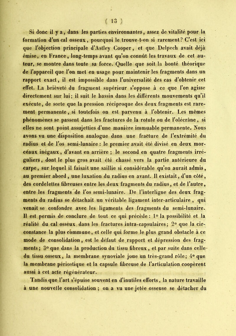 ( ) Si donc il y a, dans les parties environnantes, assez de vitalité pour la formation d’un cal osseux, pourquoi le trouve-t-on si rarement? C’est ici que l’objection principale d’Astley Cooper, et que Delpech avait déjà émise, en France, long-temps avant qu’on connût les travaux de cet au- teur, se montre dans toute sa force. Quelle que soit la bonté théorique de l’appareil que l’on met en usage pour maintenir les fragments dans un rapport exact, il est impossible dans l’universalité des cas d’obtenir cet effet. La brièveté du fragment supérieur s’oppose à ce que l’on agisse directement sur lui; il suit le bassin dans les différents mouvements qu’il exécute, de sorte que la pression réciproque des deux fragments est rare- ment permanente, si toutefois on est parvenu à l’obtenir. Les mêmes phénomènes se passent dans les fractures de la rotule ou de l’olécrâne, si elles ne sont point assujetties d’une manière immuable permanente. Nous avons vu une disposition analogue dans une fracture de l’extrémité du radius et de l’os semi-lunaire : le premier avait été divisé en deux mor- ceaux inégaux, d’avant en arrière ; le second en quatre fragments irré- guliers , dont le plus gros avait été chassé vers la partie antérieure du carpe, sur lequel il faisait une saillie si considérable qu’on aurait admis, au premier abord, une luxation du radius en avant. 11 existait, d’un côté, des cordelettes fibreuses entre les deux fragments du radius, et de l’autre, entre les fragments de l’os semi-lunaire. De l’interligne des deux frag- ments du radius se détachait un véritable ligament inter-articulaire , qui venait se confondre avec les ligaments des fragments du semi-lunaire. 11 est permis de conclure de tout ce qui précède: l°la possibilité et la réalité du cal osseux dans les fractures intra-capsulaires; 2® que la cir- constance la plus commune, et celle qui forme le plus grand obstacle à ce mode de consolidation, est le défaut de rapport et dépression des frag- ments ; 3® que dans la production du tissu hbreux, et par suite dans celle- du tissu osseux, la membrane synoviale joue un très-grand rôle; 4® que la membrane périostique et la capsule fibreuse de l’articulation coopèrent aussi à cet acte régénérateur. Tandis que l’art s’épuise souvent en d’inutiles efforts, la nature travaille à une nouvelle consolidation ; on a vu une jetée osseuse se détacher du