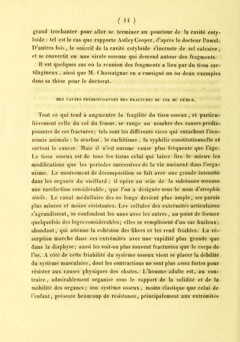 r ) I grand trochanter pour aller se terminer au pourtour de la cavité coty- loïde : tel est le cas que rapporte Astley Coojjer, d’après le docteur Powel. D’autres fois, le sourcil de la cavité cotyloïde s’incruste de sel calcaire, et se convertit en une virole osseuse qui descend autour des fragments. Il est quelques cas où la réunion des fragments a lieu par du tissu car- tilagineux , ainsi que M. Chassaignac en a consigné un ou deux exemples <lans sa thèse pour le doctorat. N DES CAUSES CRÉDISPOSAXTES DES FRACTURES DU COL DU Fl<i>IIJR. Tout ce qui tend à augmenter la fragilité du tissu osseux, et particu- lièrement celle du col du fémur, se range au nombre des causes prédis- posantes de ces fractures; tels sont les dilFérents vices qui entachent l’éco- nomie animale: le scorbut, le rachitisme, la syphilis constitutionuelle et surtout le cancer. .Mais il n’est aucune cause plus fréquente que l’àge. Le tissu osseux est de tous les tissus celui qui laisse lire le mieux les modifications que les périodes successives de la vie amènent dans l’orga- nisme. Le mouvement de décomposition se fait avec une grande intensité dans les organes du vieillard ; il opère au sein de la substance osseuse une raréfaction considérable, que l’on a désignée sous le nom iValroplne sénile. Le canal médullaire des os longs devient plus ample, ses parois plus minces et moins résistantes. Les cellules des extrémités articulaires s’agrandissent, se confondent les unes avec les autres, an point de former quelquefois des loges considérables; elles se remplissent d’un suc huileux, abondant, qui atténue la cohésion des fibres et les rend friables. La ré- sorption marche dans ces extrémités avec une rapidité plus grande que dans la diapbyse; aussi les voit-on plus souvent fracturées que le corps de l’os. A coté de cette friabilité du système osseux vient se placer la débilité du système musculaire, dont les contractions ne sont plus assez fortes pour résister aux causes physiques des chutes. L’homme adulte est, au con- traire , admirablement organisé sous le rapport de la solidité et de la mobilité des organes; son système osseux, moins élastique que celui de l’enfant, présente beaucoup de résistance, principalement aux extrémités