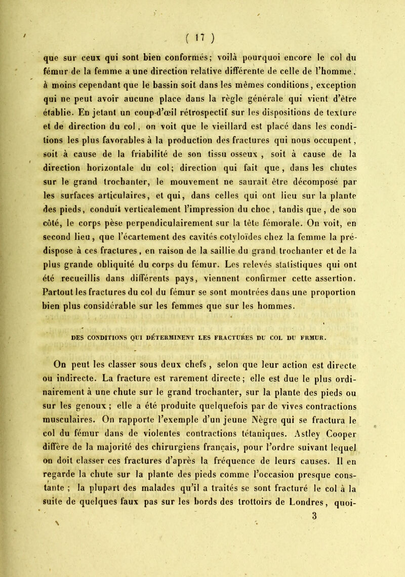 ) • ( n ) que sur ceux qui sont bien conformés; voilà pourquoi encore le col du fénour de la femme a une direction relative différente de celle de l’homme. à moins cependant que le bassin soit dans les mêmes conditions, exception qui ne peut avoir aucune place dans la règle générale qui vient d’être établie. En jetant un coup d’œil rétrospectif sur les dispositions de texture et de direction du col, on voit que le vieillard est placé dans les condi- tions les plus favorables à la production des fractures qui nous occupent, soit à cause de la friabilité de son tissu osseux , soit à cause de la direction horizontale du col; direction qui fait que, dans les chutes sur le grand trochanter, le mouvement ne saurait être décomposé par les surfaces articulaires, et qui, dans celles qui ont lieu sur la plante des pieds, conduit verticalement l’impression du choc, tandis que, de son côté, le corps pèse perpendiculairement sur la tête fémorale. On voit, en second lieu, que l’écartement des cavités cotyloïdes chez la femme la pré- dispose à ces fractures, en raison de la saillie du grand trochanter et de la plus grande obliquité du corps du fémur. Les relevés statistiques qui ont été recueillis dans différents pays, viennent confirmer cette assertion. Partout les fractures du col du fémur se sont montrées dans une proportion bien plus considérable sur les femmes que sur les hommes. DES CONDITIONS QUI DÉTERMINENT LES FRACTURES DU COL DU FRMUR. On peut les classer sous deux chefs, selon que leur action est directe ou indirecte. La fracture est rarement directe; elle est due le plus ordi- nairement à une chute sur le grand trochanter, sur la plante des pieds ou sur les genoux; elle a été produite quelquefois par de vives contractions musculaires. On rapporte l’exemple d’un jeune Nègre qui se fractura le col du fémur dans de violentes contractions tétaniques. Astley Cooper diffère de la majorité des chirurgiens français, pour l’ordre suivant lequel on doit classer ces fractures d’après la fréquence de leurs causes. Il en regarde la chute sur la plante des pieds comme l’occasion presque cons- tante ; la plupart des malades qu’il a traités sc sont fracturé le col à la suite de quelques faux pas sur les bords des trottoirs de Londres, quoi- 3 N