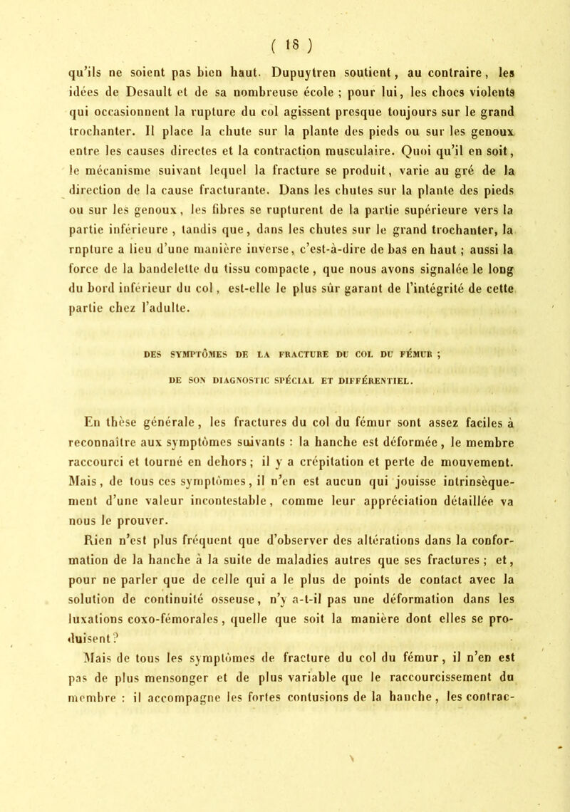 qu’ils ne soient pas bien haut. Dupuytren soutient, au contraire, les idées de Desault et de sa nombreuse école ; pour lui, les chocs violents qui occasionnent la rupture du col agissent presque toujours sur le grand trochanter. Il place la chute sur la plante des pieds ou sur les genoux entre les causes directes et la contraction musculaire. Quoi qu’il en soit, le mécanisme suivant lequel la fracture se produit, varie au gré de la direction de la cause fracturante. Dans les chutes sur la plante des pieds ou sur les genoux, les fibres se rupturent de la partie supérieure vers la partie inférieure , tandis que, dans les chutes sur le grand trochanter, la rnpture a lieu d’une manière inverse, c’est-à-dire de bas en haut ; aussi la force de la bandelette du tissu compacte , que nous avons signalée le long du bord inférieur du col, est-elle le plus sur garant de l’intégrité de cette partie chez l’adulte. DES SY»n'TüMES DE LA FRACTURE Dt COL DU FÉMUR ; DE SO> DIAGXOSTIC SPÉCIAL ET DIFFÉRENTIEL. En thèse générale, les fractures du col du fémur sont assez faciles à reconnaître aux symptômes suivants : la hanche est déformée, le membre raccourci et tourné en dehors ; il y a crépitation et perte de mouvement. Mais, de tous ces symptômes, il n’en est aucun qui jouisse intrinsèque- ment d’une valeur incontestable, comme leur appréciation détaillée va nous le prouver. Rien n’est plus fréquent que d’observer des altérations dans la confor- mation de la hanche à la suite de maladies autres que ses fractures; et, pour ne parler que de celle qui a le plus de points de contact avec la solution de continuité osseuse, n’y a-t-il pas une déformation dans les luxations coxo-fémorales, quelle que soit la manière dont elles se pro- duisent? Mais de tous les symptômes de fracture du col du fémur, il n’en est pas de plus mensonger et de plus variable que le raccourcissement do membre : il accompagne les fortes contusions de la hanche, les contrac-