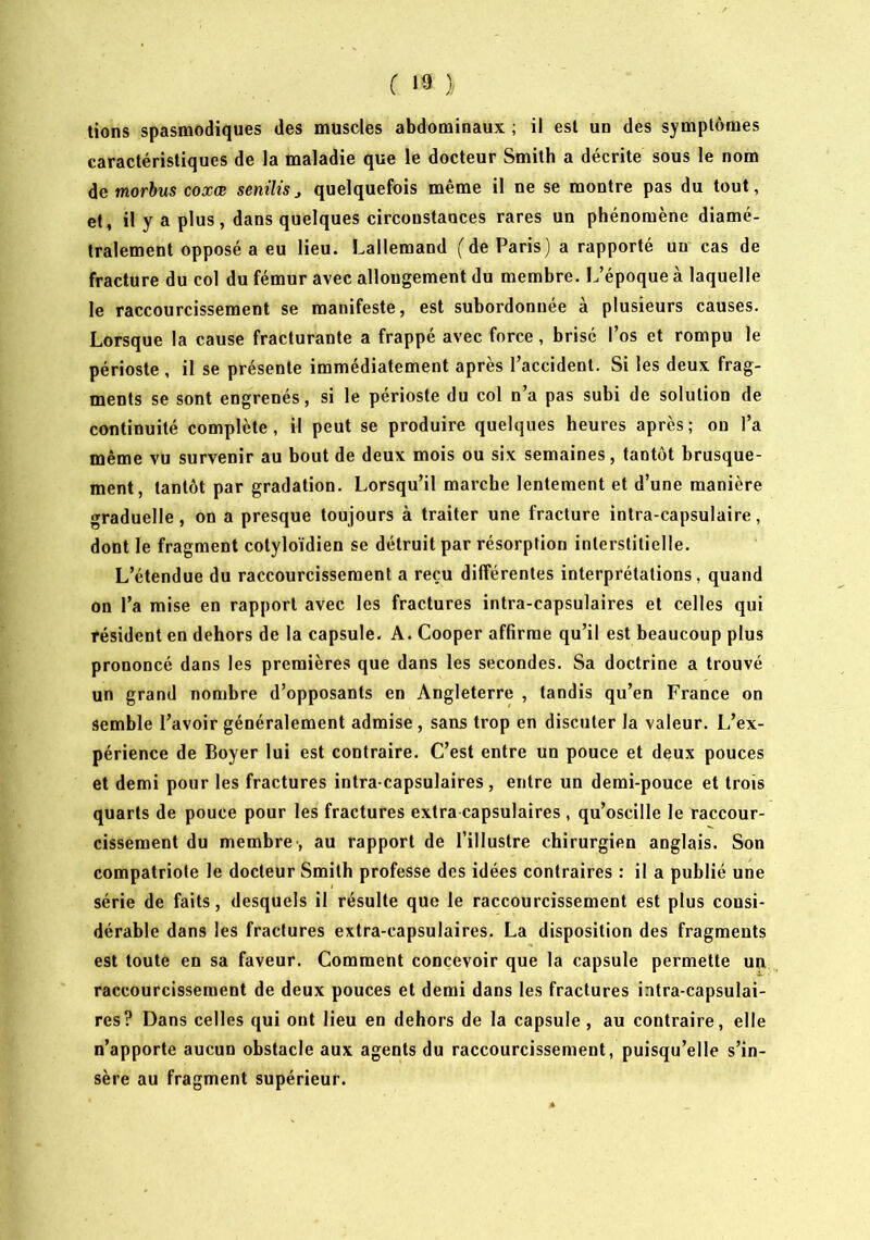 lions spasmodiques des muscles abdominaux ; il est un des symptômes caractéristiques de la maladie que le docteur Smith a décrite sous le nom morbus coxœ seniUsquelquefois même il ne se montre pas du tout, et, il y a plus, dans quelques circonstances rares un phénomène diamé- tralement opposé a eu lieu. Lallemand (de Paris) a rapporté un cas de fracture du col du fémur avec allongement du membre. L’époque à laquelle le raccourcissement se manifeste, est subordonnée à plusieurs causes. Lorsque la cause fracturante a frappé avec force, brisé l’os et rompu le périoste, il se présente immédiatement après l’accident. Si les deux frag- ments se sont engrenés, si le périoste du col n’a pas subi de solution de continuité complète, il peut se produire quelques heures après; on l’a même vu survenir au bout de deux mois ou six semaines, tantôt brusque- ment, tantôt par gradation. Lorsqu’il marche lentement et d’une manière graduelle, on a presque toujours à traiter une fracture inlra-capsulaire, dont le fragment colyloïdien se détruit par résorption interstitielle. L’étendue du raccourcissement a reçu différentes interprétations, quand on l’a mise en rapport avec les fractures intra-capsulaires et celles qui résident en dehors de la capsule. A. Cooper affirme qu’il est beaucoup plus prononcé dans les premières que dans les secondes. Sa doctrine a trouvé un grand nombre d’opposants en Angleterre , tandis qu’en France on semble l’avoir généralement admise, sans trop en discuter la valeur. L’ex- périence de Boyer lui est contraire. C’est entre un pouce et deux pouces et demi pour les fractures intra-capsulaires, entre un demi-pouce et trois quarts de pouce pour les fractures extra capsulaires , qu’oscille le raccour- cissement du membre-, au rapport de l’illustre chirurgien anglais. Son compatriote le docteur Smith professe des idées contraires : il a publié une série de faits, desquels il résulte que le raccourcissement est plus consi- dérable dans les fractures extra-capsulaires. La disposition des fragments est toute en sa faveur. Comment concevoir que la capsule permette un raccourcissement de deux pouces et demi dans les fractures intra-capsulai- res? Dans celles qui ont lieu en dehors de la capsule, au contraire, elle n’apporte aucun obstacle aux agents du raccourcissement, puisqu’elle s’in- sère au fragment supérieur.