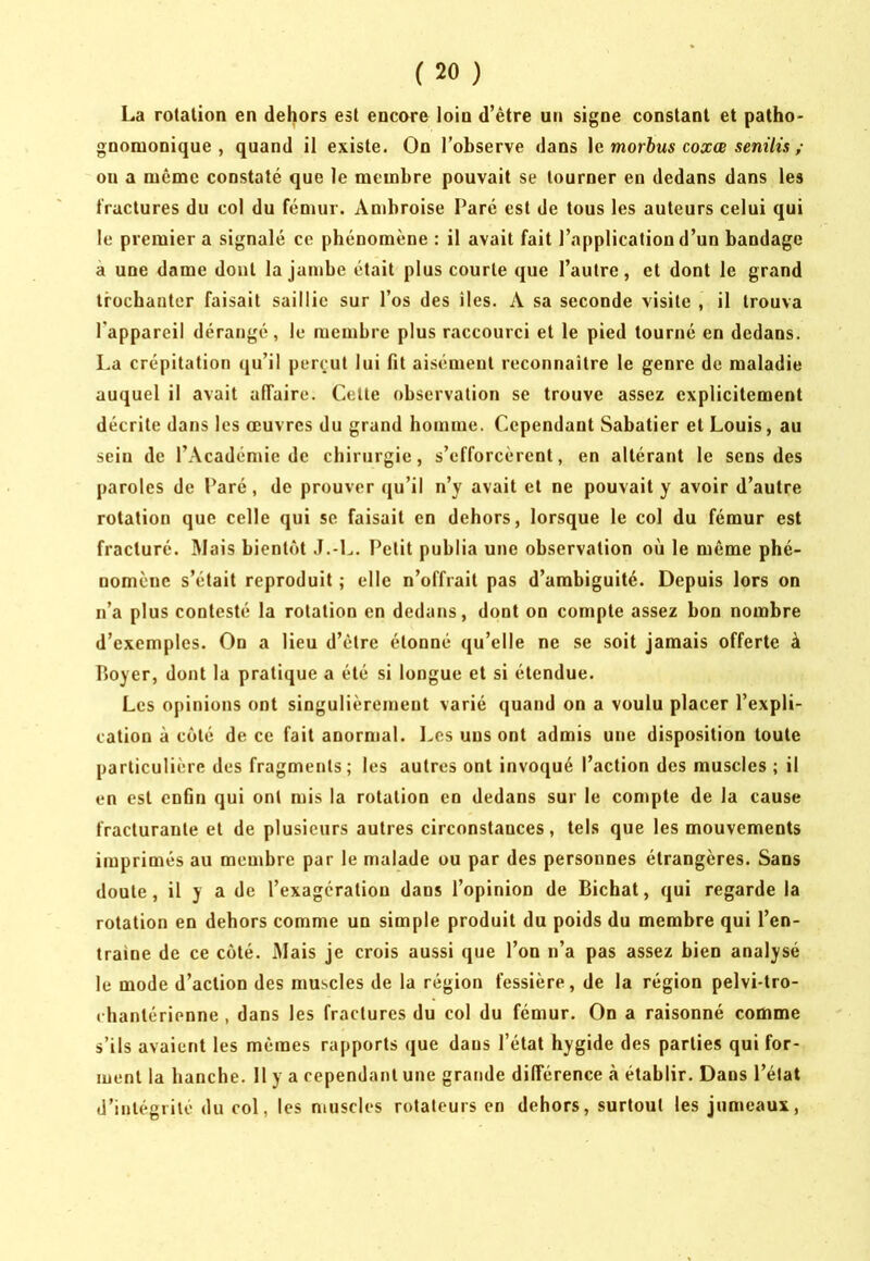 La rotation en dehors est encore loin d’étre un signe constant et patho- gnonionique , quand il existe. On l’observe dans \c morhus coxœ senüis ; on a même constaté que le membre pouvait se tourner en dedans dans les fractures du col du fémur. Ambroise Paré est de tous les auteurs celui qui le premier a signalé ce phénomène : il avait fait l’application d’un bandage à une dame dont la jambe était plus courte que l’autre, et dont le grand trochanter faisait saillie sur l’os des îles. A sa seconde visite , il trouva l’appareil dérangé, le membre plus raccourci et le pied tourné en dedans. La crépitation qu’il perçut lui fit aisément reconnaître le genre de maladie auquel il avait affaire. Cette observation se trouve assez explicitement décrite dans les œuvres du grand homme. Cependant Sabatier et Louis, au sein de l’Académie de chirurgie, s’efforcèrent, en altérant le sens des paroles de Paré, de prouver (ju’il n’y avait et ne pouvait y avoir d’autre rotation que celle qui se faisait en dehors, lorsque le col du fémur est fracturé. Mais bientôt J.-L. Petit publia une observation où le même phé- nomène s’était reproduit ; elle n’offrait pas d’ambiguité. Depuis lors on n’a plus contesté la rotation en dedans, dont on compte assez bon nombre d’exemples. On a lieu d’être étonné qu’elle ne se soit jamais offerte à P)Oyer, dont la pratique a été si longue et si étendue. Les opinions ont singulièrement varié quand on a voulu placer l’expli- cation à coté de ce fait anormal. Les uns ont admis une disposition toute particulière des fragments; les autres ont invoqué l’action des muscles ; il en est enfin qui ont mis la rotation en dedans sur le compte de la cause fracturante et de plusieurs autres circonstances, tels que les mouvements imprimés au membre par le malade ou par des personnes étrangères. Sans doute, il y a de l’exagération dans l’opinion de Bicbat, qui regarde la rotation en dehors comme un simple produit du poids du membre qui l’en- traine de ce côté. iMais je crois aussi que l’on n’a pas assez bien analysé le mode d’action des muscles de la région fessière, de la région pelvi-tro- chantérienne , dans les fractures du col du fémur. On a raisonné comme s’ils avaient les mêmes rapports que dans l’état hygide des parties qui for- ment la hanche. H y a cependant une grande différence à établir. Dans l’état d’intégrité du col, les muscles rotateurs en dehors, surtout les jumeaux,