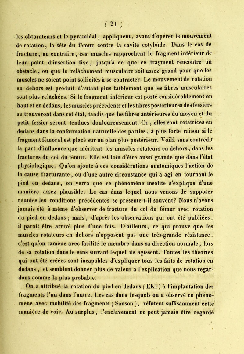 les obtuiateurs et le pyramidal, appliquent, avant d’opérer le mouvement de rotation, la tête du fémur contre la cavité cotyloïde. Dans le cas de fracture, au contraire, ces muscles rapprochent le fragment inférieur de leur point d’insertion fixe, jusqu’à ce que ce fragment rencontre un obstacle, ou que le relâchement musculaire soit assez grand pour que les muscles ne soient point sollicités à se contracter. Le mouvement de rotation en dehors est produit d’autant plus faiblement que les fibres musculaires sont plus relâchées. Si le fragment inférieur est porté considérablement en haut et en dedans, les muscles précédents et les fibres postérieures des fessiers se trouveront dans cet état, taudis que les fibres antérieures du moyen et du petit fessier seront tendues douloureusement..Or, elles sont rotatrices eu dedans dans la conformation naturelle des parties, à plus forte raison si le fragment fémoral est placé sur un plan plus postérieur. Voilà sans contredit la part d’influence que méritent les muscles rotateurs en dehors, dans les fractures du col du fémur. Elle est loin d’être aussi grande que dans l’état physiologique. Qu’on ajoute à ces considérations anatomiques l’action de la cause fracturante , ou d’une autre circonstance qui a agi en tournant le pied en dedans, on verra que ce phénomène insolite s’explique d’une manière assez plausible. Le cas dans lequel nous venons de supposer réunies les conditions précédentes se présente-t-il souvent? Nous n’avons jamais été à même d’observer de fracture du col du fémur avec rotation du pied en dedans ; mais , d’après les observations qui ont été publiées, il parait être arrivé plus d’une fois. D’ailleurs, ce qui prouve que les muscles rotateurs en dehors n’opposent pas une très-grande résistance, c’est qu’on ramène avec facilité le membre dans sa direction normale, lors de sa rotation dans le sens suivant lequel ils agissent. Toutes les théories qui ont été créées sont incapables d’expliquer tous les faits de rotation en dedans , et semblent donner plus de valeur à l’explication que nous regar- dons comme la plus probable. On a attribué la rotation du pied en dedans (EKl) à l’implantation des fragments l’un dans l’autre. Les cas dans lesquels on a observé ce phéno- mène avec mobilité des fragments ( Sanson ), réfutent suffisamment cette manière de voir. Au surplus, l’enclavement ne peut jamais être regardé