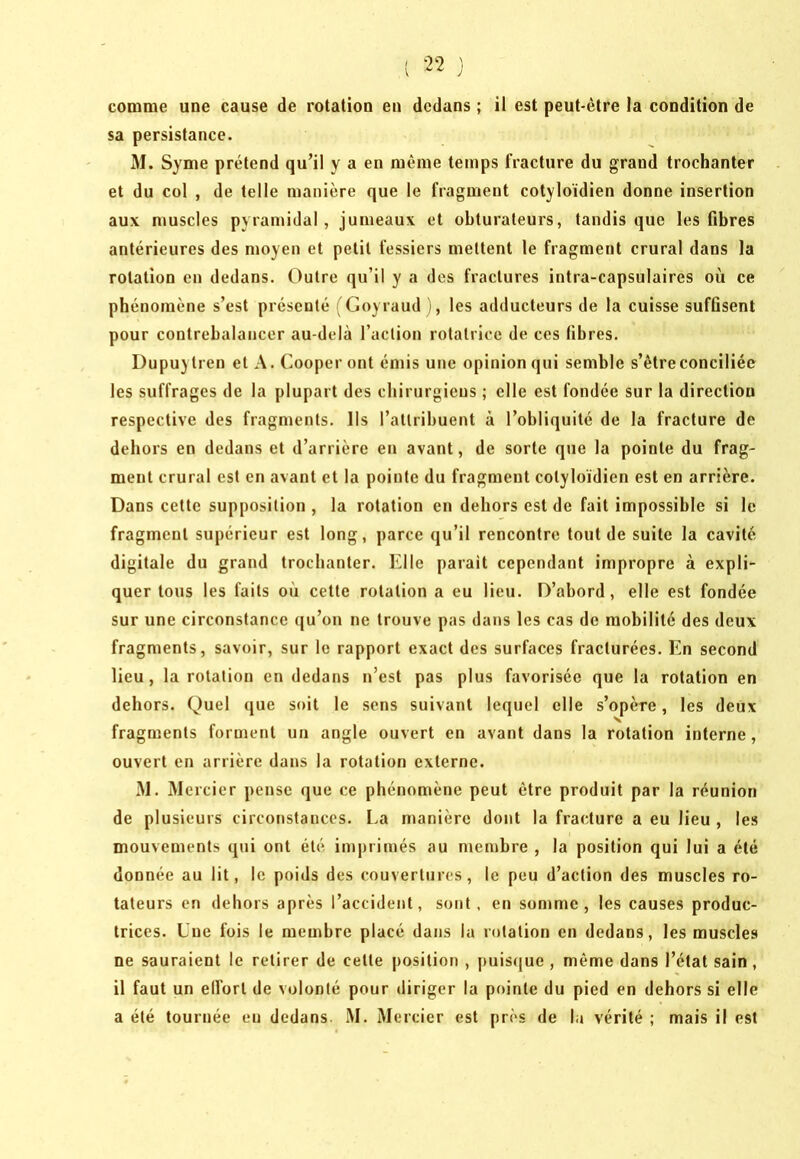 comme une cause de rotation en dedans ; il est peut-être la condition de sa persistance. M. Syme prétend qu’il y a en même temps fracture du grand trochanter et du col , de telle manière que le fragment cotyloïdien donne insertion aux muscles pyramidal, jumeaux et obturateurs, tandis que les fibres antérieures des moyen et petit fessiers mettent le fragment crural dans la rotation en dedans. Outre qu’il y a des fractures intra-capsulaires où ce phénomène s’est présenté (Coyraud ), les adducteurs de la cuisse suffisent pour contrebalancer au-delà l’action rotatrice de ces fibres. Dupuylren et A. Coopèrent émis une opinion qui semble s’être conciliée les suffrages de la plupart des chirurgiens ; elle est fondée sur la direction respective des fragments. Ils l’attribuent à l’obliquité de la fracture de dehors en dedans et d’arrière en avant, de sorte que la pointe du frag- ment crural est en avant et la pointe du fragment cotyloïdien est en arrière. Dans cette supposition , la rotation en dehors est de fait impossible si le fragment supérieur est long, parce qu’il rencontre tout de suite la cavité digitale du grand trochanter. Elle parait cependant impropre à expli- quer tous les faits où cette rotation a eu lieu. D’abord, elle est fondée sur une circonstance qu’on ne trouve pas dans les cas de mobilité des deux fragments, savoir, sur le rapport exact des surfaces fracturées. En second lieu, la rotation en dedans n’est pas plus favorisée que la rotation en dehors. Quel que soit le sens suivant lequel elle s’opère, les deux fragments forment un angle ouvert en avant dans la rotation interne, ouvert en arrière dans la rotation externe. .M. Mercier pense que ce phénomène peut être produit par la réunion de plusieurs circonstances. La manière dont la fracture a eu lieu , les mouvements qui ont été imprimés au membre , la position qui lui a été donnée au lit, le poids des couvertures, le peu d’action des muscles ro- tateurs en dehors après l’accident, sont, en somme, les causes produc- trices. Une fois le membre placé dans la rotation en dedans, les muscles ne sauraient le retirer de cette |)osition , puisque , même dans l’état sain, il faut un elfort de volonté pour diriger la pointe du pied en dehors si elle a été tournée en dedans. M. Mercier est près de la vérité ; mais il est