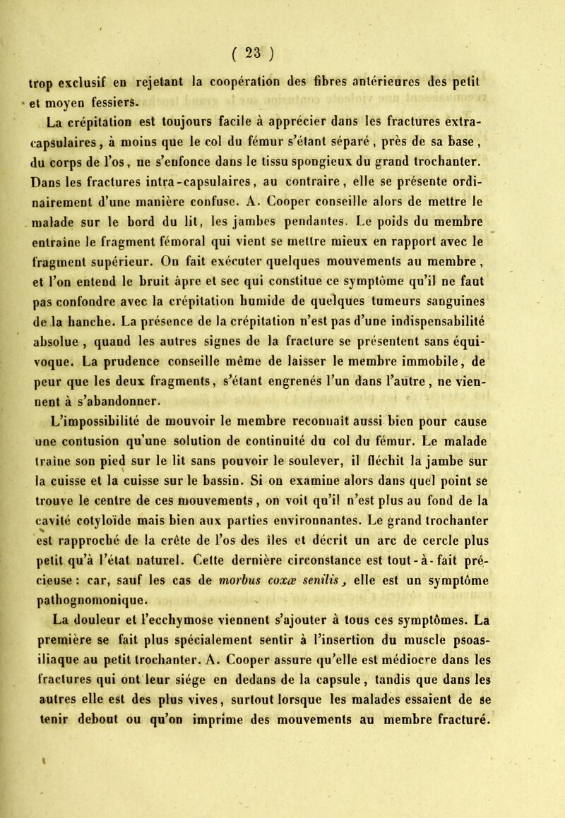 trop exclusif en rejetant la coopération des übres antérieures des petit • et moyen fessiers. La crépitation est toujours facile à apprécier dans les fractures extra- capsulaires , à moins que le col du fémur s’étant séparé, près de sa base , du corps de l’os, ne s’enfonce dans le tissu spongieux du grand trochanter. Dans les fractures intra-capsulaires, au contraire, elle se présente ordi- nairement d’une manière confuse. A. Cooper conseille alors de mettre le malade sur le bord du lit, les jambes pendantes. Le poids du membre entraîne le fragment fémoral qui vient se mettre mieux en rapport avec le fragment supérieur. On fait exécuter quelques mouvements au membre , et l’on entend le bruit âpre et sec qui constitue ce symptôme qu’il ne faut pas confondre avec la crépitation humide de quelques tumeurs sanguines de la hanche. La présence de la crépitation n’est pas d’une indispensabilité absolue , quand les autres signes de la fracture se présentent sans équi- voque. La prudence conseille même de laisser le membre immobile, de peur que les deux fragments, s’étant engrenés l’un dans l’autre, ne vien- nent à s’abandonner. L’impossibilité de mouvoir le membre reconnaît aussi bien pour cause une contusion qu’une solution de continuité du col du fémur. Le malade traîne son pied sur le lit sans pouvoir le soulever, il fléchit la jambe sur la cuisse et la cuisse sur le bassin. Si on examine alors dans quel point se trouve le centre de ces mouvements, on voit qu’il n’est plus au fond de la cavité cotyloïde mais bien aux parties environnantes. Le grand trochanter est rapproché de la crête de l’os des îles et décrit un arc de cercle plus petit qu’à l’état naturel. Cette dernière circonstance est tout-à-fait pré- cieuse: car, sauf les cas de morbus coxœ senilis j elle est un symptôme pathognomonique. La douleur et l’ecchymose viennent s’ajouter à tous ces symptômes. La première se fait plus spécialement sentir à l’insertion du muscle psoas- iliaque au petit trochanter. A. Cooper assure qu’elle est médioc»’e dans les fractures qui ont leur siège en dedans de la capsule, tandis que dans les autres elle est des plus vives, surtout lorsque les malades essaient de se tenir debout ou qu’on imprime des mouvements au membre fracturé. i