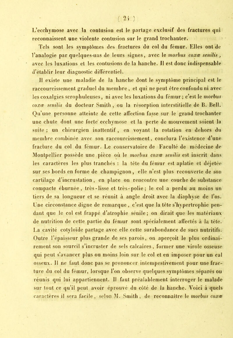 /' 0 : 'i K * y L’ecchymose avec la contusion est le partage exclusif des fractures qui reconnaissent une violente contusion sur le grand trochanter. Tels sont les symptômes des fractures du col du fémur. Elles ont de l’analogie par quelques-uns de leurs signes, avec le morhus coxœ senilù, avec les luxations et les contusions de la hanche. Il est donc indispensable d’établir leur diagnostic dilférentiel. Il existe une maladie de la hanche dont le symptôme principal est le raccourcissement graduel du membre , et qui ne peut être confondu ni avec les coxalgies scrophuleuses, ni avec les luxations du fémur; c’est le mor6w5 coxœ senilis du docteur Smith , ou la résorption interstitielle de B. Bell. Qu’une personne atteinte de cette alfection fasse sur le grand trochanter une chute dont une forte ecchymose et la perte de mouvement soient la suite ; un chirurgien inattentif, en voyant la rotation en dehors du membre combinée avec son raccourcissement, conclura l’existence d’une fraclure du col du fémur. Le conservatoire de Faculté de médecine de Montpellier possède une pièce où le nwrhus coxœ senilis est inscrit dans les caractères les plus tranchés : la tète du fémur est aplatie et déjetée sur ses bords en forme de champignon, elle n’est plus recouverte de son cartilage d’incrustation , en place on rencontre une couche de substance compacte éburnée , très-lisse et très-polie; le col a perdu au moins un tiers de sa longueur et se réunit à angle droit avec la diaphyse de l’os. Une circonstance digne de remarque , c’est que la tête s’hypertrophie pen- dant que le col est frappé d’atrophie sénile; on dirait que les matériaux de nutrition de cette partie du fémur sont spécialement alTectés à la tête. La cavité cotyloïde partage avec elle cette surabondance de sucs nutritifs. Outre l’épaisseur plus grande de ses parois, on aperçoit le plus ordinai- rement son sourcil s’incruster de sels calcaires, former une virole osseuse qui peut s’avancer plus ou moins loin sur le col et en imposer pour un cal osseux. Il ne faut donc pas se prononcer intempestivement pour une frac- ture du col du fémur, lorsque l’on observe quelques symptômes séparés ou réunis qui lui appartiennent. Il faut préalablement interroger le malade sur tout ce qu’il peut avoir éprouvé du côté de la hanche. Voici à quels caractères il sera facile, selon M. Smith, de reconnaître \c morbus coxœ