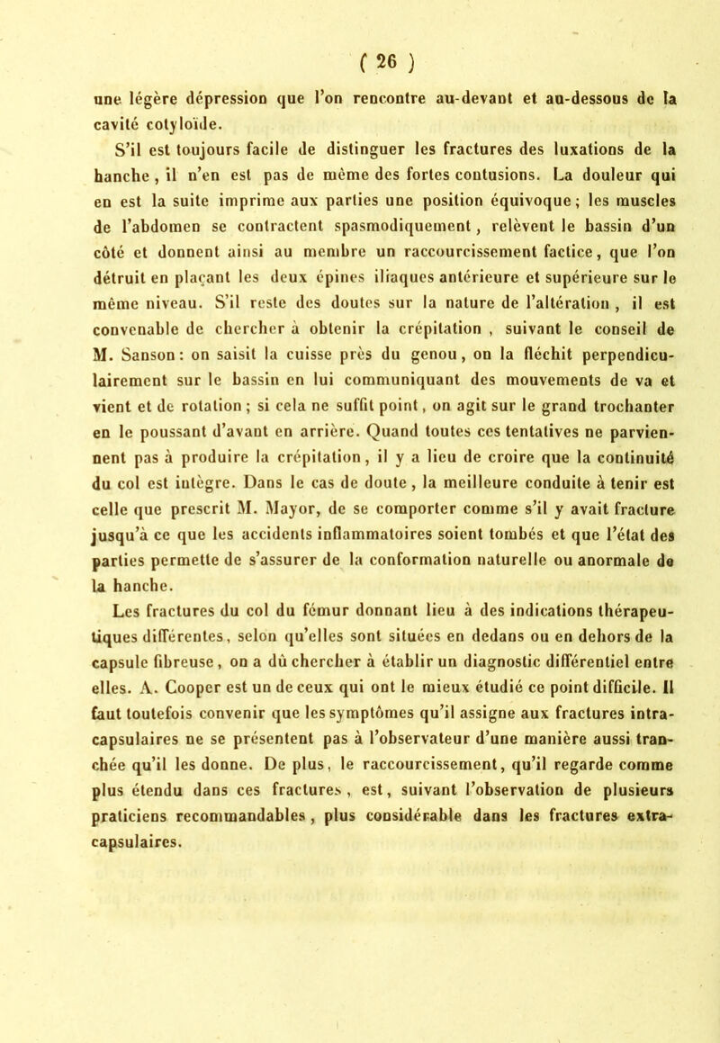 une légère dépression que l’on rencontre au-devant et au-dessous de la cavité cotyloïde. S’il est toujours facile de distinguer les fractures des luxations de la hanche , il n’en est pas de même des fortes contusions. La douleur qui en est la suite imprime aux parties une position équivoque; les muscles de l’abdomen se contractent spasmodiquement, relèvent le bassin d’un coté et donnent ainsi au membre un raccourcissement factice, que l’on détruit en plaçant les deux épines iliaques antérieure et supérieure sur le même niveau. S’il reste des doutes sur la nature de l’altération , il est convenable de chercher à obtenir la crépitation , suivant le conseil de M. Sanson : on saisit la cuisse près du genou, ou la fléchit perpendicu- lairement sur le bassin en lui communiquant des mouvements de va et vient et de rotation ; si cela ne suffit point, on agit sur le grand trochanter en le poussant d’avant en arrière. Quand toutes ces tentatives ne parvien- nent pas à produire la crépitation, il y a lieu de croire que la continuité du col est intègre. Dans le cas de doute, la meilleure conduite à tenir est celle que prescrit M. Mayor, de se comporter comme s’il y avait fracture jusqu’à ce que les accidents inflammatoires soient tombés et que l’état des parties permette de s’assurer de la conformation naturelle ou anormale de la hanche. Les fractures du col du fémur donnant lieu à des indications thérapeu- tiques différentes, selon qu’elles sont situées en dedans ou en dehors de la capsule fibreuse, on a dù chercher à établir un diagnostic différentiel entre elles. A. Cooper est un de ceux qui ont le mieux étudié ce point difficile. 11 faut toutefois convenir que les symptômes qu’il assigne aux fractures intra- capsulaires ne se présentent pas à l’observateur d’une manière aussi tran- chée qu’il les donne. De plus, le raccourcissement, qu’il regarde comme plus étendu dans ces fractures, est, suivant l’observation de plusieurs praticiens recommandables, plus considérable dans les fractures extra- capsulaires.