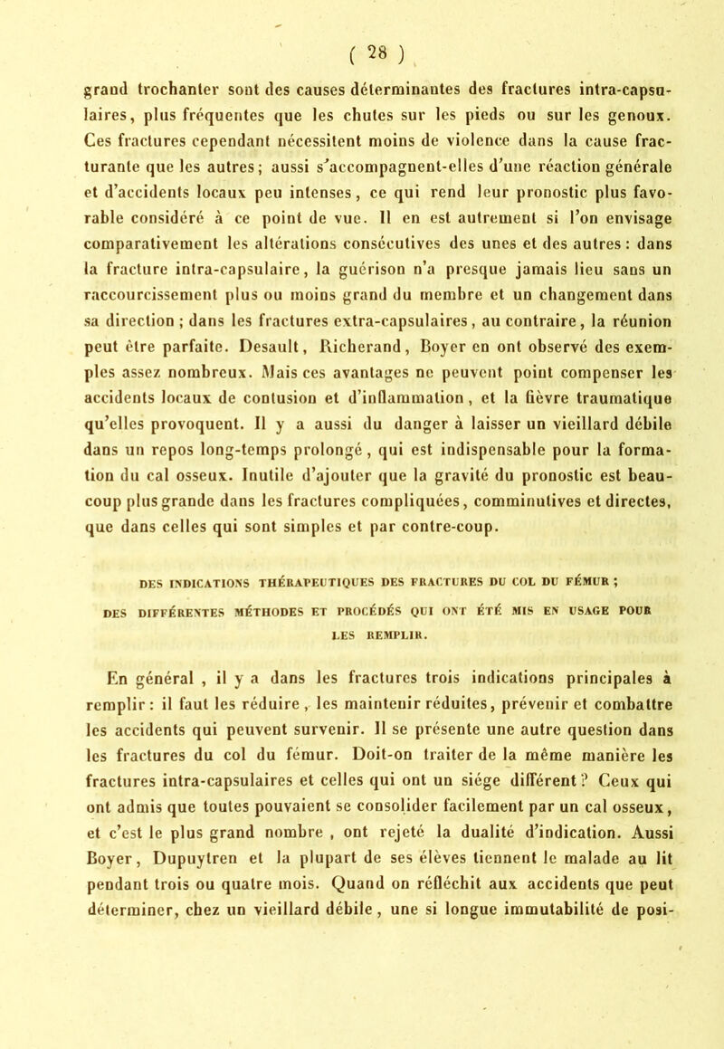 ( grand trochanter sont des causes déterminantes des fractures intra-capsu- laires, plus fréquentes que les chutes sur les pieds ou sur les genoux. Ces fractures cependant nécessitent moins de violence dans la cause frac- turante que les autres; aussi s^accompagneut-elles d’une réaction générale et d’accidents locaux peu intenses, ce qui rend leur pronostic plus favo- rable considéré à ce point de vue. Il en est autrement si l’on envisage comparativement les altérations consécutives des unes et des autres : dans la fracture intra-capsulaire, la guérison n’a presque jamais lieu sans un raccourcissement plus ou moins grand du membre et un changement dans sa direction ; dans les fractures extra-capsulaires , au contraire, la réunion peut être parfaite. Desault, Richerand, Boyer en ont observé des exem- ples assez nombreux. Mais ces avantages ne peuvent point compenser les accidents locaux de contusion et d’inflammation, et la fièvre traumatique qu’elles provoquent. Il y a aussi du danger à laisser un vieillard débile dans un repos long-temps prolongé, qui est indispensable pour la forma- tion du cal osseux. Inutile d’ajouter que la gravité du pronostic est beau- coup plus grande dans les fractures compliquées, comminutives et directes, que dans celles qui sont simples et par contre-coup. DES INDICATIONS THÉRAPEUTIQUES DES FRACTURES DU COL DU FÉMUR ; DES DIFFÉRENTES MÉTHODES ET PROCÉDÉS QUI ONT ÉTÉ MIS EN USAGE POUR LES REMPLIR. En général , il y a dans les fractures trois indications principales à remplir: il faut les réduire, les maintenir réduites, prévenir et combattre les accidents qui peuvent survenir. 11 se présente une autre question dans les fractures du col du fémur. Doit-on traiter de la même manière les fractures intra-capsulaires et celles qui ont un siège différent? Ceux qui ont admis que toutes pouvaient se consolider facilement par un cal osseux, et c’est le plus grand nombre , ont rejeté la dualité d’indication. Aussi Boyer, Dupuytren et la plupart de ses élèves tiennent le malade au lit pendant trois ou quatre mois. Quand on réfléchit aux accidents que peut déterminer, chez un vieillard débile, une si longue immutabilité de posi-