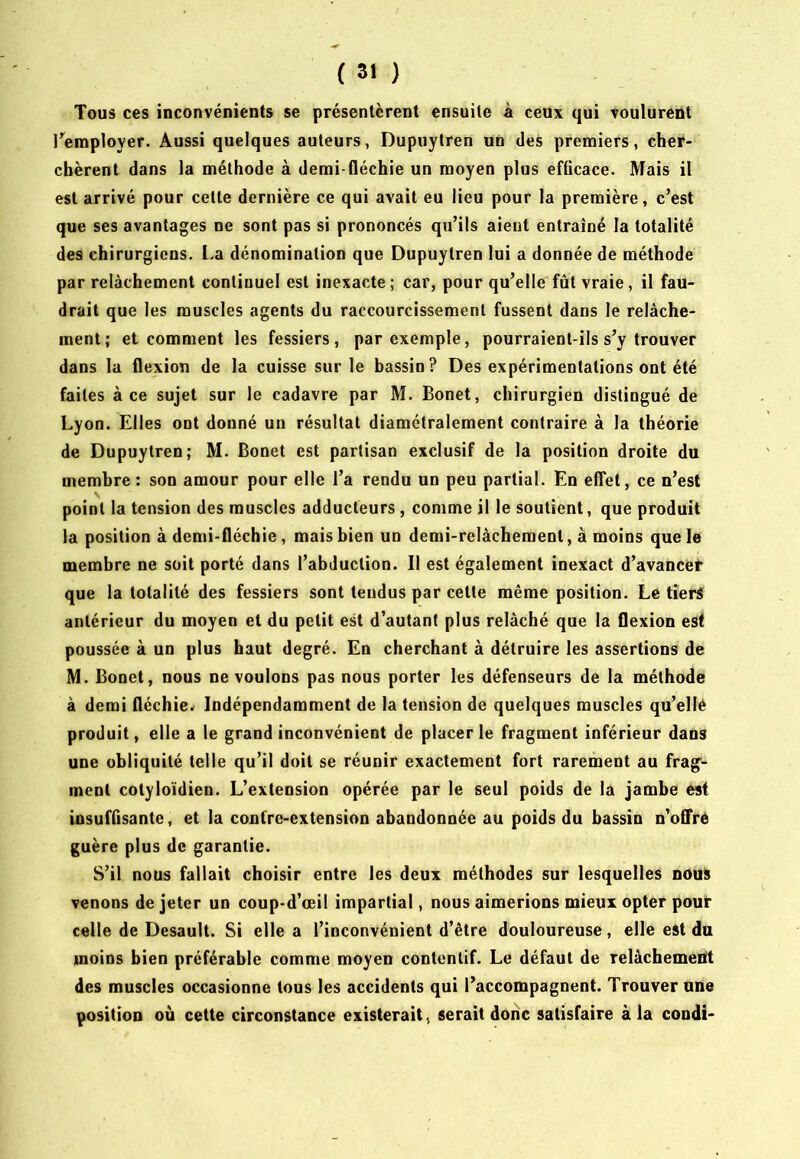 Tous ces inconvénients se présentèrent ensuite A ceux qui voulurent l’^employer. Aussi quelques auteurs, Dupuytren un des premiers, cher- chèrent dans la méthode à demi-fléchie un moyen plus efficace. Mais il est arrivé pour cette dernière ce qui avait eu lieu pour la première, c’est que ses avantages ne sont pas si prononcés qu’ils aient entraîné la totalité des chirurgiens. La dénomination que Dupuytren lui a donnée de méthode par relâchement continuel est inexacte ; car, pour qu’elle fût vraie, il fau- drait que les muscles agents du raccourcissement fussent dans le relâche- ment; et comment les fessiers, par exemple, pourraient-ils s’y trouver dans la flexion de la cuisse sur le bassin? Des expérimentations ont été faites à ce sujet sur le cadavre par M. Bonet, chirurgien distingué de Lyon. Elles ont donné un résultat diamétralement contraire à la théorie de Dupuytren; M. Bonet est partisan exclusif de la position droite du membre : son amour pour elle l’a rendu un peu partial. En effet, ce n’est point la tension des muscles adducteurs, comme il le soutient, que produit la position à demi-fléchie, mais bien un demi-relâchement, à moins que le membre ne soit porté dans l’abduction. Il est également inexact d’avancet que la totalité des fessiers sont tendus par cette même position. Le tiers antérieur du moyen et du petit est d’autant plus relâché que la flexion est poussée à un plus haut degré. En cherchant à détruire les assertions de M. Bonet, nous ne voulons pas nous porter les défenseurs de la méthode à demi fléchie.r Indépendamment de la tension de quelques muscles qu’ellé produit, elle a le grand inconvénient de placer le fragment inférieur dans une obliquité telle qu’il doit se réunir exactement fort rarement au frag- ment cotyloïdien. L’extension opérée par le seul poids de la jambe est insuffisante, et la contre-extension abandonnée au poids du bassin n’ofi're guère plus de garantie. S’il nous fallait choisir entre les deux méthodes sur lesquelles nouï venons de jeter un coup-d’œil impartial, nous aimerions mieux opter pouf celle de Desault. Si elle a l’inconvénient d’être douloureuse, elle est du moins bien préférable comme moyen contentif. Le défaut de relâchemeitt des muscles occasionne tous les accidents qui l’accompagnent. Trouver une position où cette circonstance existerait, serait donc satisfaire à la condi-