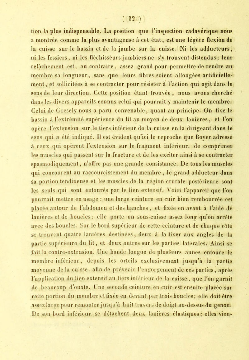lion la plus iodispeosable. La position que l’inspection cadavérique nous a montrée comme la plus avantageuse à cet état, est une légère flexion de la cuisse sur le bassin et de la jambe sur la cuisse. Ni les adducteurs, ni les fessiers, ni les fléchisseurs jambiers ne s’y trouvent distendus; leur relâchement est, au contraire, assez grand pour permettre de rendre au membre sa longueur, sans que leurs fibres soient allongées artificielle- ment, et sollicitées à se contracter pour résister à l’action qui agit dans le sens de leur direction. Cette position étant trouvée , nous avons cherché dans les divers appareils connus celui <jui pourrait y maintenir le membre. Celui de Gresely nous a paru convenable, quant au principe. On fixe le bassin à l’extrémité supérieure du lit au moyen de deux lanières, et l’on opère l’extension sur le tiers inférieur de la cuisse en la dirigeant dans le sens qui a été indiqué. Il est évident qu’ici le reproche que Boyer adresse à ceux qui opèrent l’extension sur le fragment inférieur, de comprimer les muscles qui passent sur la fracture et de les exciter ainsi à se contracter spasmodiquement, n’oiîre pas une grande consistance. De tous les muscles qui concourent au raccourcissement du membre , le grand adducteur dans sa portion tendineuse et les niuscles de la région crurale postérieure sont les seuls qui sont entourés par le lien extensif. Voici l’appareil que l’on pourrait mettre en usage : une large ceinture en cuir bien rembourrée est placée autour de l’abdomen et des hanches , et fixée en avant à l’aide de lanières et de boucles; elle porte un sous-cuisse assez long qu’on arrête avec des boucles. Sur le bord supérieur de cette ceinture et de chaque C()té se trouvent quatre lanières destinées, deux à la fixer aux angles de la partie supérieure du lit, et deux autres sur les parties latérales. Ainsi se fait la contre-extension. Une hande longue de plusieurs auues entoure le membre inférieur, depuis les orteils exclusivement jusqu’à la partie moyenne de la cuisse , afin de prévenir l’engorgement de ces parties, après l’application du lien extensif au tiers inférieur de la cuisse , que l’on garnit de beaucoup d’ouate. Une secondé ceinture en cuir est ensuite placée sur cette portion du membre et fixée en devant par trois boucles; elle doit être assez large pour remonter jusqu’à huit travers de doigt au-dessus du genou. .Do son bord inférieur se détachent deux lanières élastiques; elles vien-