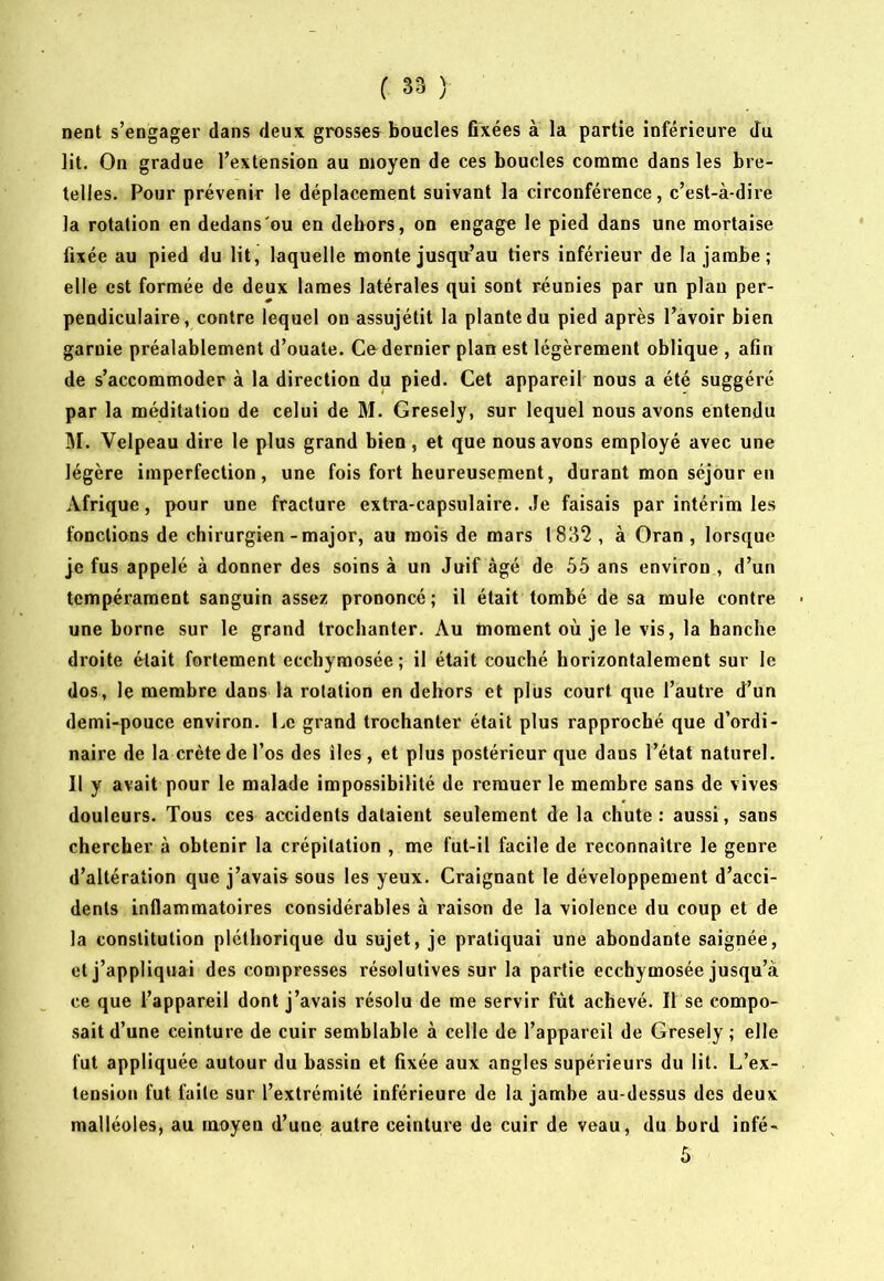 nent s’engager dans deux grosses^ boucles fixées à la partie inférieure du lit. On gradue l’extension au moyen de ces boucles comme dans les bre- telles. Pour prévenir le déplacement suivant la circonférence, c’est-à-dire la rotation en dedans'ou en dehors, on engage le pied dans une mortaise fixée au pied du lit, laquelle monte jusqu’au tiers inférieur de la jambe; elle est formée de deux lames latérales qui sont réunies par un plan per- pendiculaire, contre lequel on assujétit la plante du pied après l’avoir bien garnie préalablement d’ouate. Ce dernier plan est légèrement oblique , afin de s’accommoder à la direction du pied. Cet appareil nous a été suggéré par la méditation de celui de M. Gresely, sur lequel nous avons entendu M. Velpeau dire le plus grand bien, et que nous avons employé avec une légère imperfection, une fois fort heureusement, durant mon séjour en Afrique, pour une fracture extra-capsulaire. Je faisais par intérim les fonctions de chirurgien-major, au mois de mars 1832 , à Oran , lorsque je fus appelé à donner des soins à un Juif âgé de 55 ans environ , d’un tempérament sanguin assez prononcé; il était tombé de sa mule contre une borne sur le grand trochanter. Au moment où je le vis, la hanche droite était fortement ecchymosée; il était couché horizontalement sur le dos, le membre dans la rotation en dehors et plus court que l’autre d’un demi-pouce environ. Le grand trochanter était plus rapproché que d’ordi- naire de la crête de l’os des îles , et plus postérieur que dans l’état naturel. Il y avait pour le malade impossibilité de remuer le membre sans de vives douleurs. Tous ces accidents dataient seulement de la chute ; aussi, sans chercher à obtenir la crépitation , me fut-il facile de reconnaître le genre d’altération que j’avais sous les yeux. Craignant le développement d’acci- dents Inflammatoires considérables à raison de la violence du coup et de la constitution pléthorique du sujet, je pratiquai une abondante saignée, et j’appliquai des compresses résolutives sur la partie ecchymosée jusqu’à ce que l’appareil dont j’avais résolu de me servir fût achevé. Il se compo- sait d’une ceinture de cuir semblable à celle de l’appareil de Gresely ; elle fut appliquée autour du bassin et fixée aux angles supérieurs du lit. L’ex- tension fut faite sur l’extrémité inférieure de la jambe au-dessus des deux malléoles, au moyen d’une autre ceinture de cuir de veau, du bord infé-