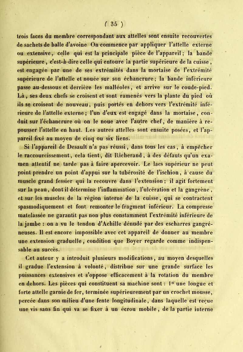 trois faces du membre correspondant aux attelles sont ensuite recouvertes de sachets de balle d’avoine On commence par appliquer l’attelle externe ou extensive, celle qui est la principale pièce de l’appareil ; la bande supérieure, c’est-à-dire celle qui entoure la partie supérieure de la cuisse, est engagée par une de ses extrémités dans la mortaise de l’extrémité supérieure de l’attelle et nouée sur son échancrure; la bande inférieure passe au-dessous et derrière les malléoles, et arrive sur le coude-pied. Là, ses deux chefs se croisent et sont ramenés vers la plante du pied où ils se croisent de nouveau, puis portés en dehors vers l’extrémité infé- rieure de l’attelle externe; l’un d’eux est engagé dans la mortaise, con- duit sur l’échancrure où on le noue avec l’autre chef, de manière à re- pousser l’attelle en haut. Les autres attelles sont ensuite posées, et l’ap- pareil fixé au moyen de cinq ou six liens. Si l’appareil de Desault n’a pas réussi, dans tous les cas, à empêcher le raccourcissement, cela tient, dit llicherand, à des défauts qu’un exa- men attentif ne tarde pas à faire apercevoir. Le lacs supérieur ne peut point prendre un point d’appui sur la tubérosité de l’ischion, à cause du muscle grand fessier qui la recouvre dans l’extension ; il agit fortement sur la peau, dont il détermine l’inflammation , l’ulcération et la gangrène , et sur les muscles de la région interne de la cuisse, qui se contractent spasmodiquement et font remonter le fragment inférieur. La compresse matelassée ne garantit pas non plus constamment l’extrémité inférieure de la jambe : on a vu le tendon d’Achille dénudé par des escharres gangré- neuses. 11 est encore impossible avec cet appareil de donner au membre une extension graduelle, condition que Boyer regarde comme indispen- sable au succès. Cet auteur y a introduit plusieurs modifications, au moyen desquelles il gradue l’extension à volonté, distribue sur une grande surface les puissances extensives et s’oppose efficacement à la rotation du membre en dehors. Les pièces qui constituent sa machine sont : I® une longue et forte attelle garnie de fer, terminée supérieurement par un crochet mousse, percée dans son milieu d’une fente longitudinale, dans laquelle est reçue une vis sans fin qui va se fixer à un écrou mobile, de la partie interne