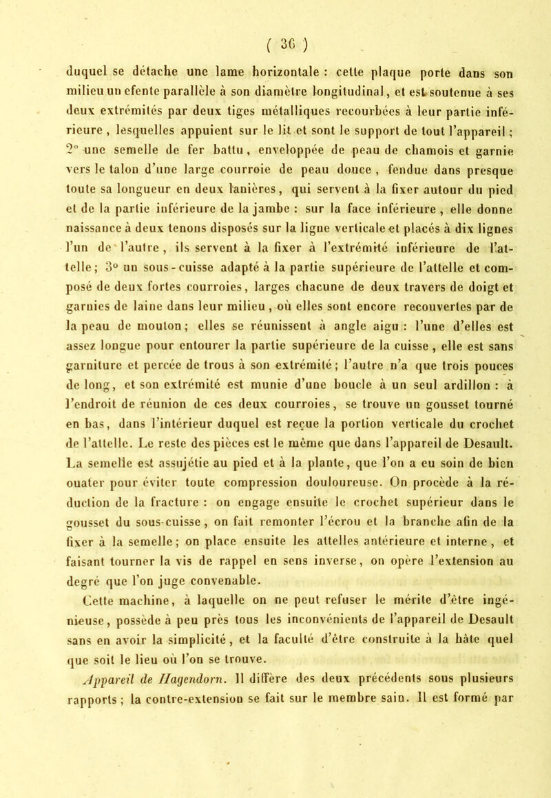 duquel se détache une lame horizontale : cette plaque porte dans son milieu un efente parallèle à son diamètre longitudinal, et est soutenue à ses deux extrémités par deux tiges métalliques recourbées à leur partie infé- rieure , lesquelles appuient sur 1e lit et sont le support de tout l’appareil ; 5 une semelle de fer battu , enveloppée de peau de chamois et garnie vers le talon d’une large courroie de peau douce , fendue dans presque toute sa longueur en deux lanières, qui servent à la fixer autour du pied et de la partie inférieure de la jambe : sur la face inférieure, elle donne naissance à deux tenons disposés sur la ligne verticale et placés à dix lignes l’un de l’autre , ils servent à la fixer à l’extrémité inférieure de l’at- telle; 3® un sous-cuisse adapté à la partie supérieure de l’attelle et com- posé de deux fortes courroies, larges chacune de deux travers de doigt et garnies de laine dans leur milieu , où elles sont encore recouvertes par de la peau de mouton; elles se réunissent à angle aigu: l’une d’elles est assez longue pour entourer la partie supérieure de la cuisse, elle est sans garniture et percée de trous à son extrémité ; l’autre n’a que trois pouces de long, et sou extrémité est munie d’une boucle à un seul ardillon : à l’endroit de réunion de ces deux courroies, se trouve un gousset tourné en bas, dans l’intérieur duquel est reçue la portion verticale du crochet de rallelle. Le reste des pièces est le même que dans l’appareil de Desault. La semelle est assujétie au pied et à la plante, que l’on a eu soin de bien ouater pour éviter toute compression douloureuse. On procède à la ré- duction de la fracture : on engage ensuite le crochet supérieur dans le ousset du sous-cuisse, on fait remonter l’écrou et la branche afin de la fixer à la semelle; on place ensuite les attelles antérieure et interne, et faisant tourner la vis de rappel en sens inverse, on opère l’extension au degré que l’on juge convenable. Cette machine, à laquelle on ne peut refuser le mérite d’ètre ingé- nieuse, possède à peu près tous les inconvénients de l’appareil de Desault sans en avoir la simplicité, et la faculté d’ètre construite à la hâte quel (jue soit le lieu où l’on se trouve. Jppareü de Hagendorn. 11 diffère des deux précédents sous plusieurs rapports ; la contre-extension se fait sur le membre sain. Il est formé par