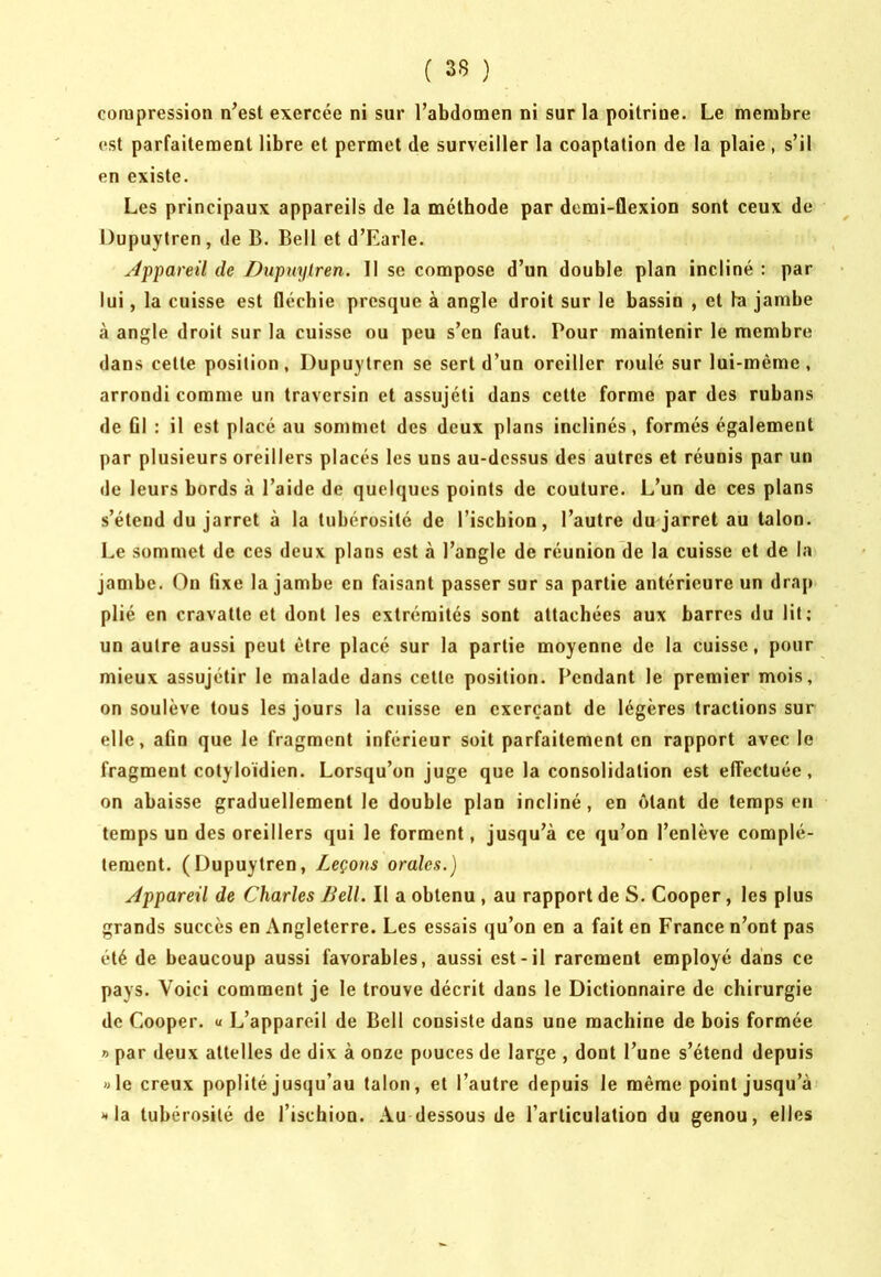 compression n’est exercée ni sur l’abdomen ni sur la poitrine. Le membre est parfaitement libre et permet de surveiller la coaptation de la plaie, s’il en existe. Les principaux appareils de la méthode par demi-flexion sont ceux de Dupuytren, de B. Bell et d’Earle. yfppareil de Dupuylren. II se compose d’un double plan incliné : par lui, la cuisse est fléchie presque à angle droit sur le bassin , et la jambe à angle droit sur la cuisse ou peu s’en faut. Pour maintenir le membre dans cette position , Dupuytren se sert d’un oreiller roulé sur lui-même , arrondi comme un traversin et assujéti dans cette forme par des rubans de ûl : il est placé au sommet des deux plans inclinés, formés également par plusieurs oreillers placés les uns au-dessus des autres et réunis par un de leurs bords à l’aide de quelques points de couture. L’un de ces plans s’étend du jarret à la tubérosité de l’ischion, l’autre du jarret au talon. Le sommet de ces deux plans est à l’angle de réunion de la cuisse et de la jambe. On fixe la jambe en faisant passer sur sa partie antérieure un drap plié en cravatte et dont les extrémités sont attachées aux barres du lit; un autre aussi peut être placé sur la partie moyenne de la cuisse, pour mieux assujétir le malade dans cette position. Pendant le premier mois, on soulève tous les jours la cuisse en exerçant de légères tractions sur elle, afin que le fragment inférieur soit parfaitement en rapport avec le fragment cotyloïdien. Lorsqu’on juge que la consolidation est effectuée, on abaisse graduellement le double plan incliné, en ôtant de temps en temps un des oreillers qui le forment, jusqu’à ce qu’on l’enlève complè- tement. (Dupuytren, Leçons orales.) Jppareil de Charles Bell. Il a obtenu , au rapport de S. Cooper, les plus grands succès en Angleterre. Les essais qu’on en a fait en France n’ont pas été de beaucoup aussi favorables, aussi est-il rarement employé dans ce pays. Voici comment je le trouve décrit dans le Dictionnaire de chirurgie de Cooper. « L’appareil de Bell consiste dans une machine de bois formée » par deux attelles de dix à onze pouces de large , dont l’une s’étend depuis »le creux poplité jusqu’au talon, et l’autre depuis le même point jusqu’à ** la tubérosité de l’ischion. Au dessous de l’articulation du genou, elles