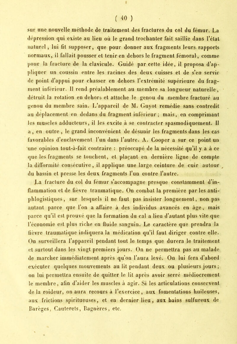 (40) sur une nouvelle méthode de traitement des fractures du col du fémur. La dépression qui existe au lieu où le grand trochanter fait saillie dans l’état naturel, lui fît supposer, que pour donner aux fragments leurs rapports normaux, il fallait pousser et tenir en dehors le fragment fémoral, comme j)our la fracture de la clavicule. Guidé par cette idée, il proposa d’ap- pliquer un coussin entre les racines des deux cuisses et de s’en servir de point d’appui pour chasser en dehors l’extrémité supérieure du frag- ment inférieur. Il rend préalablement au membre sa longueur naturelle, détruit la rotation en dehors et attache le genou du membre fracturé au genou du membre sain. L’appareil de M. Guyot remédie sans contredit au déplacement en dedans du fragment inférieur; mais, en comprimant les muscles adducteurs, il les excite à se contracter spasmodiquement. 11 a, en outre , le grand inconvénient de désunir les fragments dans les cas favorables d’enclavement l’un dans l’autre. A. Cooper a sur ce point un 'une opinion tout-à-fait contraire : préoccupé de la nécessité qu’il y a à ce cjue les fragments se touchent, et plaçant en dernière ligne de compte la dilTormilé consécutive, il applique une large ceinture de cuir autour du bassin et presse les deux fragments l’un contre l’autre. La fracture du col du fémur s’accompagne presque constamment d’in- flammation et de lièvre traumatique. On combat la première par les anti- phlogistiques, sur lesquels il ne faut pas insister longuement, non pas autant parce que l’on a affaire à des individus avancés en âge, mais parce qu’il est prouvé que la formation du cal a lieu d’autant plus vite que l’économie est plus riche en fluide sanguin. Le caractère que prendra la lièvre traumati([ue indiquera la médication qu’il faut diriger contre elle. <ùn surveillera l’appareil pendant tout le temps que durera le traitement et surtout dans les vingt premiers jours. On ne permettra pas au malade de marcher immédiatement après qu’on l’aura levé. On lui fera d’abord exécuter quelques mouvements au lit pendant deux ou plusieurs jours ; on lui permettra ensuite de quitter le lit après avoir serré médiocrement le membre, afîn d’aider les muscles à agir. Si les articulations conservent delà roideur, on aura recours à l’exercice, aux fomentations huileuses, aux frictions spiritueuses, et en dernier lieu, aux bains sulfureux de Darèges, Cauterels, Bagnèrcs, etc.