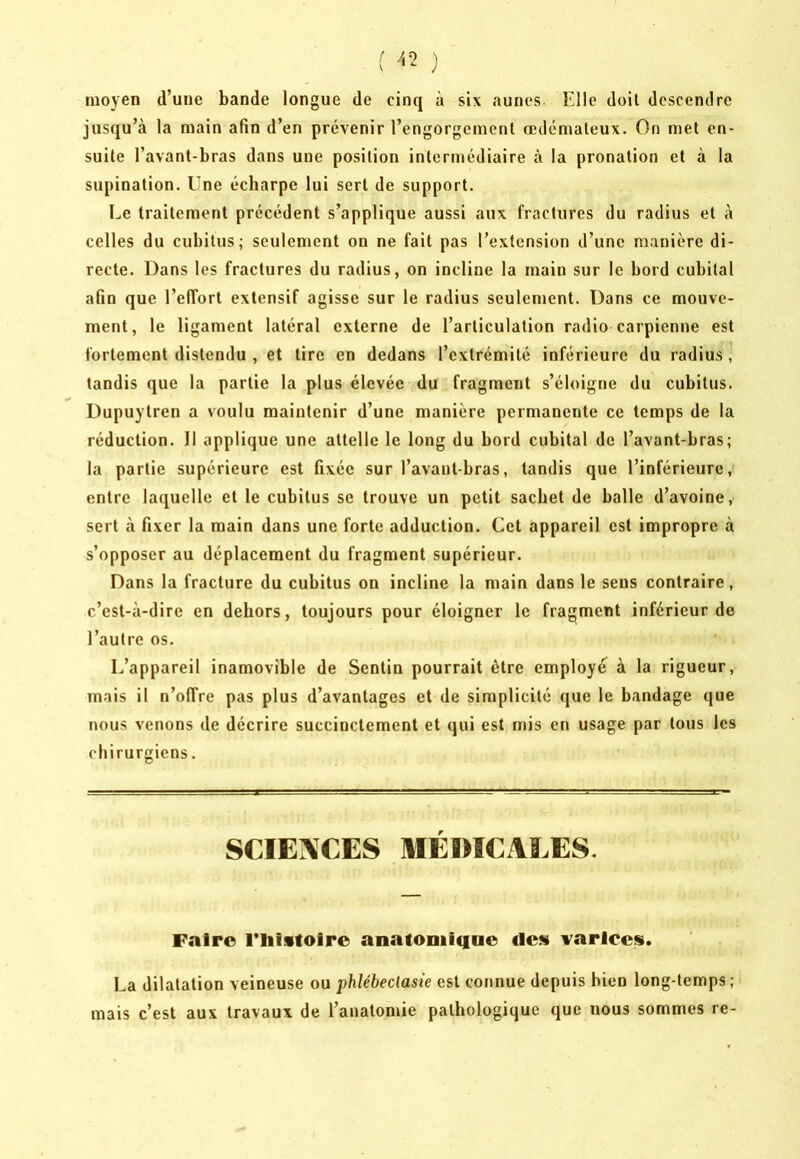 moyen d’une bande longue de cinq à six aunes Elle doit descendre jusqu’à la main afin d’en prévenir l’engorgement œdémateux. On met en- suite l’avant-bras dans une position intermédiaire à la pronation et à la supination. Une écharpe lui sert de support. Le traitement précédent s’applique aussi aux fractures du radius et à celles du cubitus; seulement on ne fait pas l’extension d’une manière di- recte. Dans les fractures du radius, on incline la main sur le bord cubital afin que l’effort extensif agisse sur le radius seulement. Dans ce mouve- ment, le ligament latéral externe de l’articulation radio carpienne est fortement distendu , et tire en dedans l’extrémité inférieure du radius, tandis que la partie 1a plus élevée du fragment s’éloigne du cubitus. Dupuytren a voulu maintenir d’une manière permanente ce temps de la réduction. Il applique une attelle le long du bord cubital de l’avant-bras; la partie supérieure est fixée sur l’avant-bras, tandis que l’inférieure, entre laquelle et le cubitus se trouve un petit sachet de balle d’avoine, sert à fixer la main dans une forte adduction. Cet appareil est impropre à s’opposer au déplacement du fragment supérieur. Dans la fracture du cubitus on incline la main dans le sens contraire, c’est-à-dire en dehors, toujours pour éloigner le fragment inférieur de l’autre os. L’appareil inamovible de Sentin pourrait être employé à la rigueur, mais il n’offre pas plus d’avantages et de simplicité que le bandage que nous venons de décrire succinctement et qui est mis en usage par tous les chirurgiens. SCIEXCES MÉDICALES. Faire l’iiistoirc anatODiiiiae de» varices. La dilatation veineuse ou phlébeclasie est connue depuis bien long-temps; mais c’est aux travaux de l’anatomie pathologique que nous sommes re-