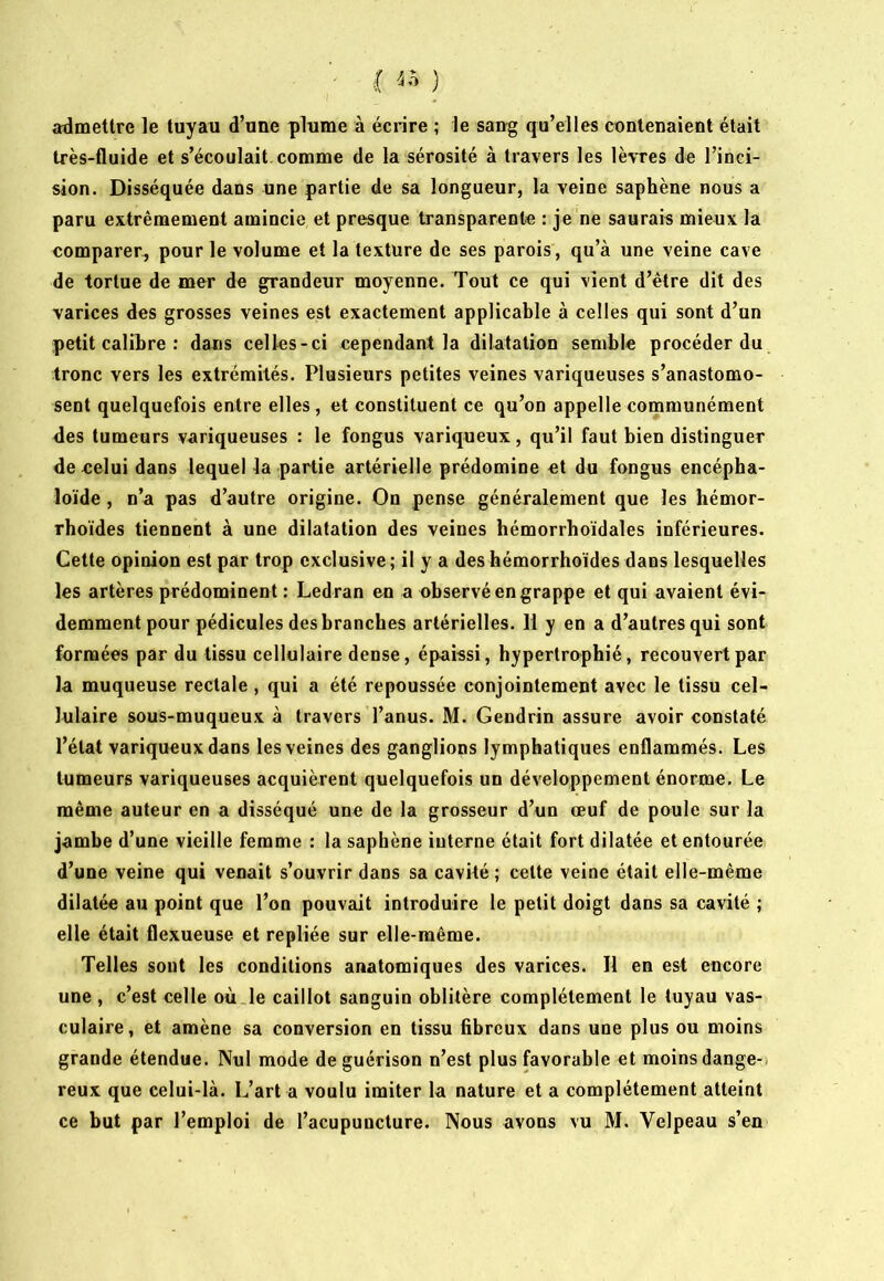 ■ (a) admettre le tuyau d’une plume à écrire ; le sang qu’elles contenaient était très-fluide et s’écoulait comme de la sérosité à travers les lèvres de l’inci- sion. Disséquée dans une partie de sa longueur, la veine saphène nous a paru extrêmement amincie et presque transparente : je ne saurais mieux la comparer, pour le volume et la texture de ses parois, qu’à une veine cave de tortue de mer de grandeur moyenne. Tout ce qui vient d’être dit des varices des grosses veines est exactement applicable à celles qui sont d’un petit calibre : dans celles-ci cependant la dilatation semble procéder du tronc vers les extrémités. Plusieurs petites veines variqueuses s’anastomo- sent quelquefois entre elles, et constituent ce qu’on appelle communément des tumeurs variqueuses : le fongus variqueux, qu’il faut bien distinguer de celui dans lequel la partie artérielle prédomine et du fongus encépha- loïde, n’a pas d’autre origine. On pense généralement que les hémor- rboïdes tiennent à une dilatation des veines hémorrboïdales inférieures. Cette opinion est par trop exclusive; il y a deshémorrhoïdesdans lesquelles les artères prédominent : Ledran en a observé en grappe et qui avaient évi- demment pour pédicules des branches artérielles. 11 y en a d’autres qui sont formées par du tissu cellulaire dense, épaissi, hypertrophié, recouvert par la muqueuse rectale , qui a été repoussée conjointement avec le tissu cel- lulaire sous-muqueux à travers l’anus. M. Gendrin assure avoir constaté l’état variqueux dans les veines des ganglions lymphatiques enflammés. Les tumeurs variqueuses acquièrent quelquefois un développement énorme. Le même auteur en a disséqué une de la grosseur d’un œuf de poule sur la jambe d’une vieille femme : la saphène interne était fort dilatée et entourée d’une veine qui venait s’ouvrir dans sa cavité ; celte veine était elle-même dilatée au point que l’on pouvait introduire le petit doigt dans sa cavité ; elle était flexueuse et repliée sur elle-même. Telles sont les conditions anatomiques des varices. Il en est encore une , c’est celle où.le caillot sanguin oblitère complètement le tuyau vas- culaire, et amène sa conversion en tissu fibreux dans une plus ou moins grande étendue. Nul mode de guérison n’est plus favorable et moins dange-, reux que celui-là. L’art a voulu imiter la nature et a complètement atteint