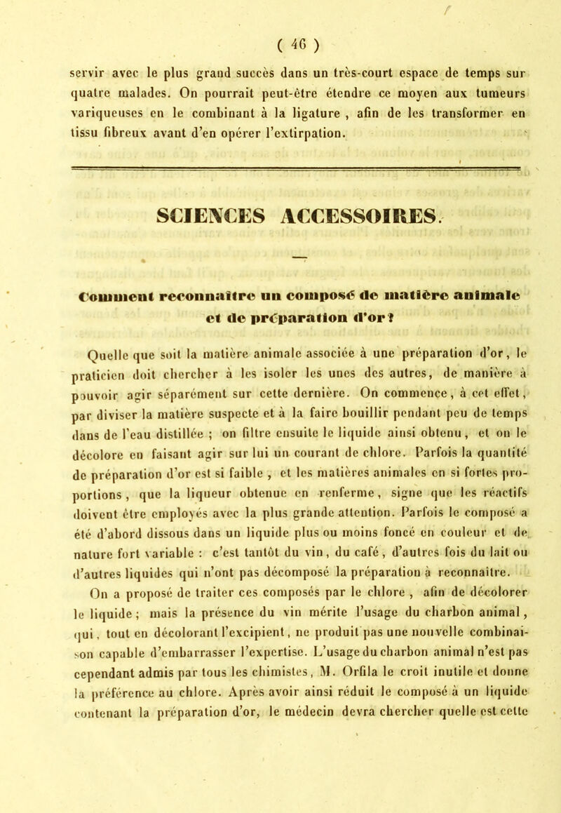 / ( 46 ) servir avec le plus grand succès dans un très-court espace de temps sur quatre malades. On pourrait peut-être étendre ce moyen aux tumeurs variqueuses en le combinant à la ligature , afin de les transformer en tissu fibreux avant d’en opérer l’extirpation. SCÏE]\€ES ACCESSOIRES Coiuuiont re<*oiinaitre un composé do iiiatièro animale et de préparation iror l Quelle que soit la matière animale associée à une préparation d’or, le praticien doit chercher à les isoler les unes des autres, de manière à pouvoir agir séparément sur cette dernière. On commence, à cet elfet, par diviser la matière suspecte et à la faire bouillir pendant peu de temps dans de l’eau distillée ; on filtre ensuite le liquide ainsi obtenu, et on le décolore en faisant agir sur lui un courant de chlore. Parfois la quantité de préparation d’or est si faible , et les matières animales en si fortes pro- portions , que la liqueur obtenue en renferme, signe (jue les réactifs doivent être employés avec la plus grande attention. Parfois le composé a été d’abord dissous dans un liquide plus ou moins foncé en couleur et de nature fort variable : c’est tantôt du vin, du café, d’autres fois du lait ou d’autres liquides qui n’ont pas décomposé la préparation à reconnaître. On a proposé de traiter ces composés par le chlore , afin de décolorer le liquide; mais la présence du vin mérite l’usage du charbon animal, (|ui, tout en décolorant l’excipient, ne produit pas une nouvelle combinai- son capable d’embarrasser l’expertise. L’usage du charbon animal n’est pas cependant admis par tous les chimistes, M. Orfila le croit inutile et donne la préférence au chlore. Après avoir ainsi réduit le composé à un liquide contenant la préparation d’or, le médecin devra chercher quelle est cette