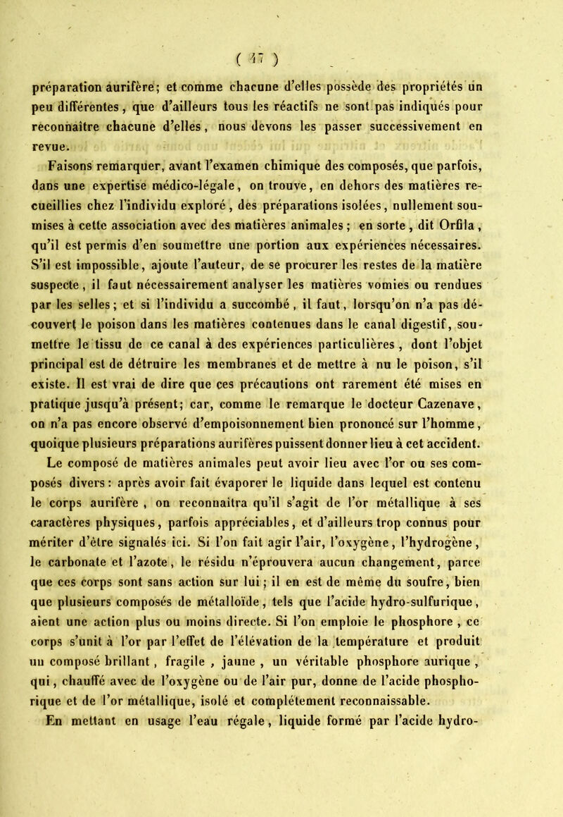 préparation aurifère; et comme chacune d’elles possède des propriétés lin peu différentes, que d’ailleurs tous les réactifs ne sont pas indiqués pour reconnaître chacune d’elles, nous devons les passer successivement en revue. Faisons remarquer, avant l’examen chimique des composés, que parfois, dans une expertise médico-légale, on trouve, en dehors des matières re- cueillies chez l’individu exploré, des préparations isolées, nullement sou- mises à cette association avec des matières animales ; en sorte , dit OrBla , qu’il est permis d’en soumettre une portion aux expériences nécessaires. S’il est impossible, ajoute l’auteur, de se procurer les restes de la matière suspecte, il faut nécessairement analyser les matières vomies ou rendues par les selles; et si l’individu a succombé, il faut, lorsqu’on n’a pas dé- couvert le poison dans les matières contenues dans le canal digestif, sou- mettre le tissu de ce canal à des expériences particulières , dont l’objet principal est de détruire les membranes et de mettre à nu le poison, s’il existe. Il est vrai de dire que ces précautions ont rarement été mises en pratique jusqu’à présent; car, comme le remarque le docteur Cazenave, on n’a pas encore observé d’empoisonnement bien prononcé sur l’homme, quoique plusieurs préparations aurifères puissent donner lieu à cet accident. Le composé de matières animales peut avoir lieu avec l’or ou ses com- posés divers : après avoir fait évaporer le liquide dans lequel est contenu le corps aurifère , on reconnaîtra qu’il s’agit de l’or métallique à ses caractères physiques, parfois appréciables, et d’ailleurs trop connus pour mériter d’être signalés ici. Si l’on fait agir l’air, l’oxygène, l’hydrogène, le carbonate et l’azote, le résidu n’éprouvera aucun changement, parce que ces corps sont sans action sur lui; il en est de même du soufre, bien que plusieurs composés de métalloïde, tels que Tacide hydro-sulfurique, aient une action plus ou moins directe. Si l’on emploie le phosphore , ce corps s’unit à l’or par l’effet de l’élévation de la température et produit un composé brillant , fragile , jaune , un véritable phosphore aurique , qui, chauffé avec de l’oxygène ou de l’air pur, donne de l’acide phospho- rique et de l’or métallique, isolé et complètement reconnaissable. En mettant en usage l’eau régale , liquide formé par l’acide hydro-