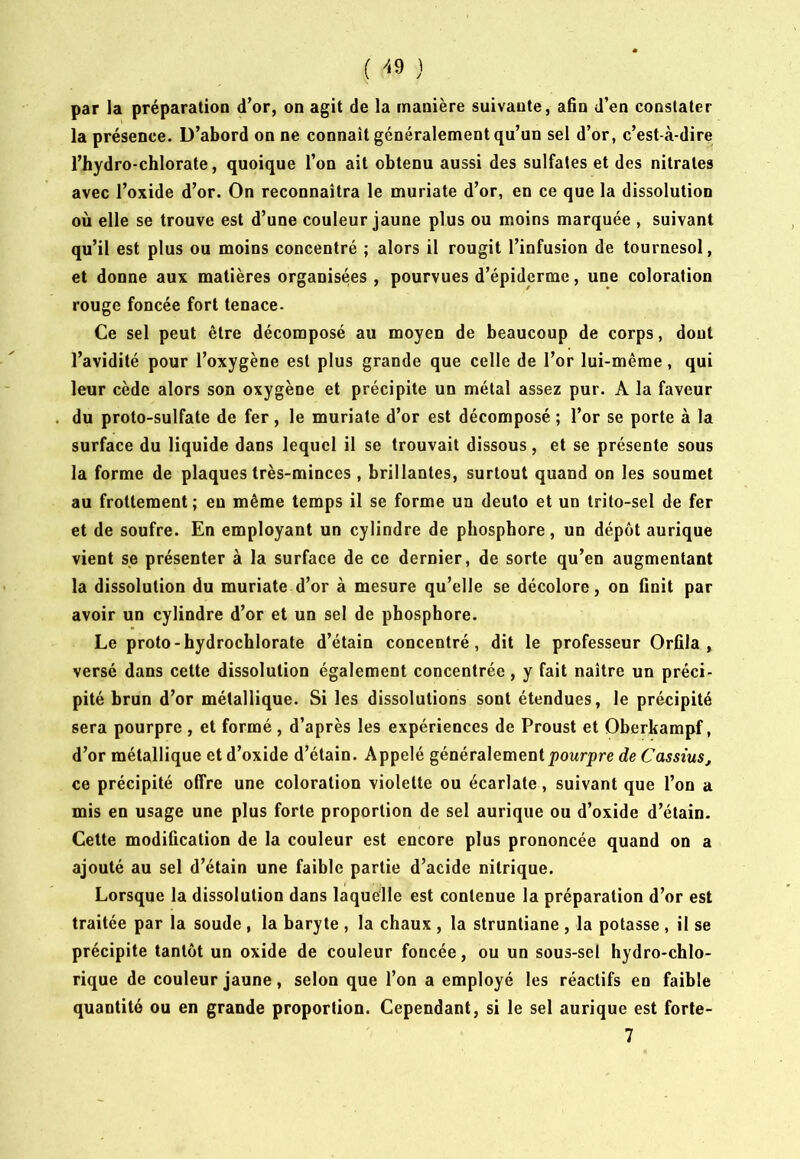 ( ^‘9 ) par la préparation d’or, on agit de la manière suivante, afin d’en constater la présence. D’abord on ne connaît généralement qu’un sel d’or, c’est-à-dire l’hydro-chlorate, quoique l’on ait obtenu aussi des sulfates et des nitrates avec l’oxide d’or. On reconnaîtra le muriate d’or, en ce que la dissolution où elle se trouve est d’une couleur jaune plus ou moins marquée , suivant qu’il est plus ou moins concentré ; alors il rougit l’infusion de tournesol, et donne aux matières organisées , pourvues d’épiderme, une coloration rouge foncée fort tenace. Ce sel peut être décomposé au moyen de beaucoup de corps, dont l’avidité pour l’oxygène est plus grande que celle de l’or lui-même, qui leur cède alors son oxygène et précipite un métal assez pur. A la faveur du proto-sulfate de fer, le muriate d’or est décomposé ; l’or se porte à la surface du liquide dans lequel il se trouvait dissous, et se présente sous la forme de plaques très-minces , brillantes, surtout quand on les soumet au frottement; eu même temps il se forme un deulo et un trito-sel de fer et de soufre. En employant un cylindre de phosphore, un dépôt aurique vient se présenter à la surface de ce dernier, de sorte qu’en augmentant la dissolution du muriate d’or à mesure qu’elle se décolore, on finit par avoir un cylindre d’or et un sel de phosphore. Le proto-hydrochlorate d’étain concentré, dit le professeur Orfila , versé dans cette dissolution également concentrée, y fait naître un préci- pité brun d’or métallique. Si les dissolutions sont étendues, le précipité sera pourpre , et formé , d’après les expériences de Proust et Oberkampf, d’or métallique et d’oxide d’étain. Appelé généralement jîowrpre de Cassius, ce précipité offre une coloration violette ou écarlate, suivant que l’on a mis en usage une plus forte proportion de sel aurique ou d’oxide d’étain. Cette modification de la couleur est encore plus prononcée quand on a ajouté au sel d’étain une faible partie d’acide nitrique. Lorsque la dissolution dans laquelle est contenue la préparation d’or est traitée par la soude , la baryte , la chaux , la struntiane , la potasse , il se précipite tantôt un oxide de couleur foncée, ou un sous-sel hydro-chlo- rique de couleur jaune, selon que l’on a employé les réactifs en faible quantité ou en grande proportion. Cependant, si le sel aurique est forte-